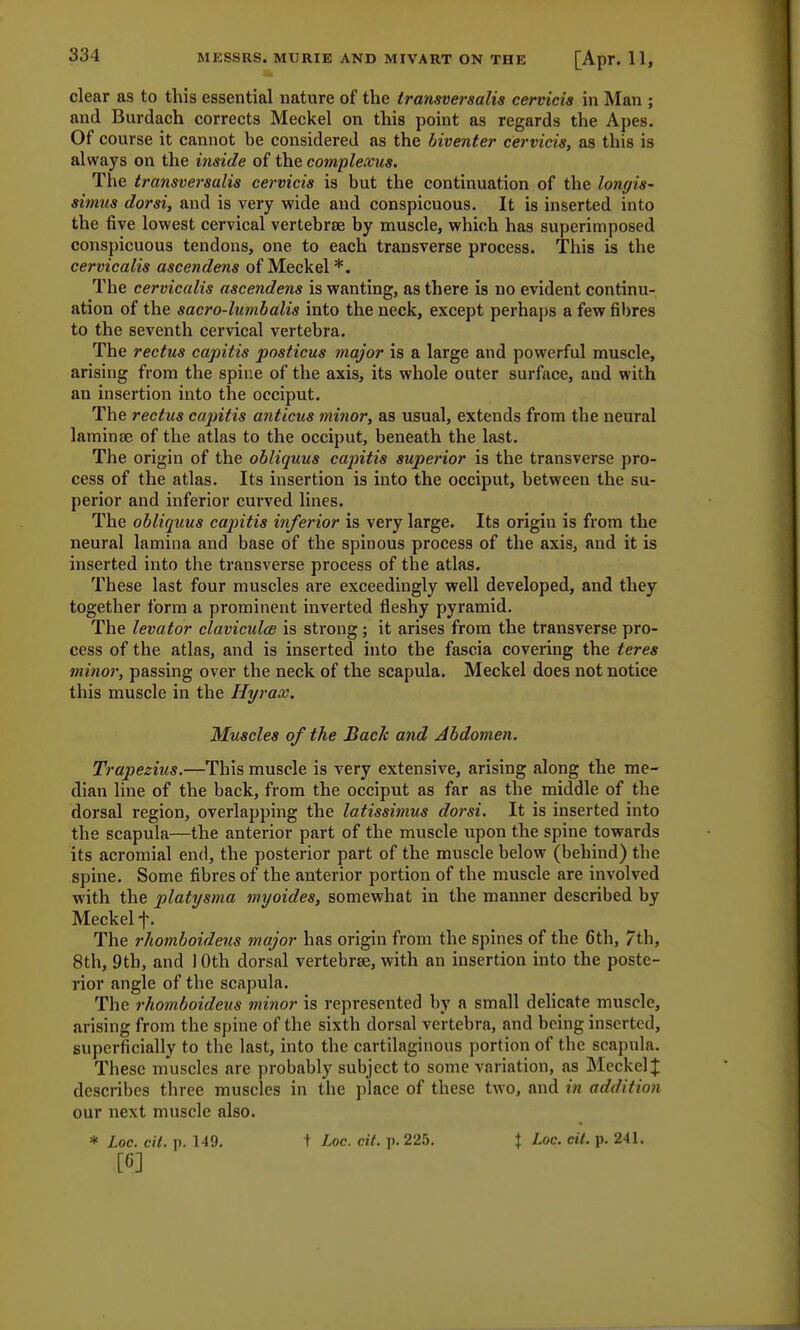 clear as to this essential nature of the iransversalis cervicis in Man ; and Burdach corrects Meckel on this point as regards the Apes. Of course it cannot be considered as the biventer cervicis, as this is always on the inside of the complexus. The transversalis cervicis is but the continuation of the lonyis- simus dorsi, and is very wide and conspicuous. It is inserted into the five lowest cervical vertebrae by muscle, which has superimposed conspicuous tendons, one to each transverse process. This is the cervicalis ascendens of Meckel*. The cervicalis ascendens is wanting, as there is no evident continu- ation of the sac?'o-lu?nbalis into the neck, except perhaps a few fibres to the seventh cervical vertebra. The rectus capitis posticus major is a large and powerful muscle, arising from the spine of the axis, its whole outer surface, and with an insertion into the occiput. The rectus capitis anticus minor, as usual, extends from tbe neural laminae of the atlas to the occiput, beneath the last. The origin of the obliquus capitis superior is the transverse pro- cess of the atlas. Its insertion is into the occiput, between the su- perior and inferior curved lines. The obliquus capitis inferior is very large. Its origin is from the neural lamina and base of the spinous process of the axis, and it is inserted into the transverse process of the atlas. These last four muscles are exceedingly well developed, and they together form a prominent inverted fleshy pyramid. The levator claviculce is strong; it arises from the transverse pro- cess of the atlas, and is inserted into the fascia covering the teres minor, passing over the neck of the scapula. Meckel does not notice this muscle in the Hyrax. Muscles of the Back and Abdomen. Trapezius.—This muscle is very extensive, arising along the me- dian line of the back, from the occiput as far as the middle of the dorsal region, overlapping the latissimus dorsi. It is inserted into the scapula—the anterior part of the muscle upon the spine towards its acromial end, the posterior part of the muscle below (behind) the spine. Some fibres of the anterior portion of the muscle are involved with the platysma myoides, somewhat in the manner described by Meckel f. The rhomboideus major has origin from the spines of the 6th, 7th, 8th, 9th, and I Oth dorsal vertebrae, with an insertion into the poste- rior angle of the scapula. The rhomboideus minor is represented by a small delicate muscle, arising from the spine of the sixth dorsal vertebra, and being inserted, superficially to the last, into the cartilaginous portion of the scapula. These muscles are probably subject to some variation, as Meckel £ describes three muscles in the place of these two, and in addition our next muscle also. * Loc. cit. p. 149. t Loc. cit. p. 225. J Loc. cii. p. 241. [6]