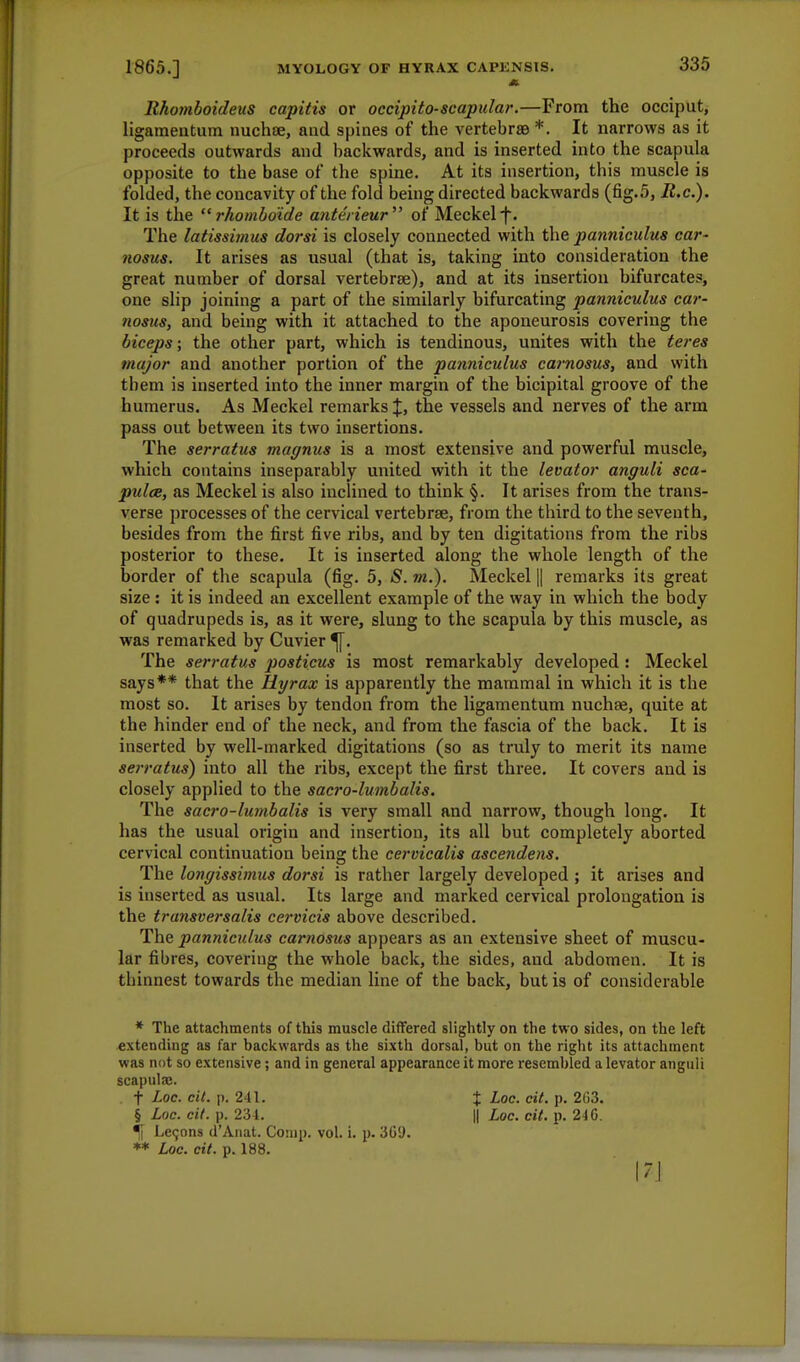Rhomboideus capitis or occipito-scapular.—From the occiput, ligarnentum nuchse, and spines of the vertebra *. It narrows as it proceeds outwards and backwards, and is inserted into the scapula opposite to the base of the spine. At its insertion, this muscle is folded, the concavity of the fold being directed backwards (fig.5, R.c). It is the  rhomboide ante'rieur of Meckel f. The latissimus dorsi is closely connected with the panniculus car- nosus. It arises as usual (that is, taking into consideration the great number of dorsal vertebrae), and at its insertion bifurcates, one slip joining a part of the similarly bifurcating panniculus car- nosus, and being with it attached to the aponeurosis covering the biceps; the other part, which is tendinous, unites with the teres major and another portion of the panniculus carnosus, and with them is inserted into the inner margin of the bicipital groove of the humerus. As Meckel remarks %, the vessels and nerves of the arm pass out between its two insertions. The serratus magnus is a most extensive and powerful muscle, which contains inseparably united with it the levator anguli sca- pulae, as Meckel is also inclined to think §. It arises from the trans- verse processes of the cervical vertebrae, from the third to the seventh, besides from the first five ribs, and by ten digitations from the ribs posterior to these. It is inserted along the whole length of the border of the scapula (fig. 5, S. m.). Meckel || remarks its great size : it is indeed an excellent example of the way in which the body of quadrupeds is, as it were, slung to the scapula by this muscle, as was remarked by Cuvier The serratus posticus is most remarkably developed: Meckel says** that the Hyrax is apparently the mammal in which it is the most so. It arises by tendon from the ligarnentum nuchse, quite at the hinder end of the neck, and from the fascia of the back. It is inserted by well-marked digitations (so as truly to merit its name serratus) into all the ribs, except the first three. It covers and is closely applied to the sacro-lumbalis. The sacro-lumbalis is very small and narrow, though long. It has the usual origin and insertion, its all but completely aborted cervical continuation being the cervicalis ascendens. The longissimus dorsi is rather largely developed ; it arises and is inserted as usual. Its large and marked cervical prolongation is the transversalis cervicis above described. The panniculus carnosus appears as an extensive sheet of muscu- lar fibres, covering the whole back, the sides, and abdomen. It is thinnest towards the median line of the back, but is of considerable * The attachments of this muscle differed slightly on the two sides, on the left extending as far backwards as the sixth dorsal, but on the right its attachment was not so extensive; and in general appearance it more resembled a levator anguli scapula;. t Loc. cit. p. 241. % Loc. cit. p. 2G3. § Loc. cit. p. 234. || Loc. cit. p. 240. % Le9ons d'Anat. Cornp. vol. i. p. 309. ** Loc. cit. p. 188.