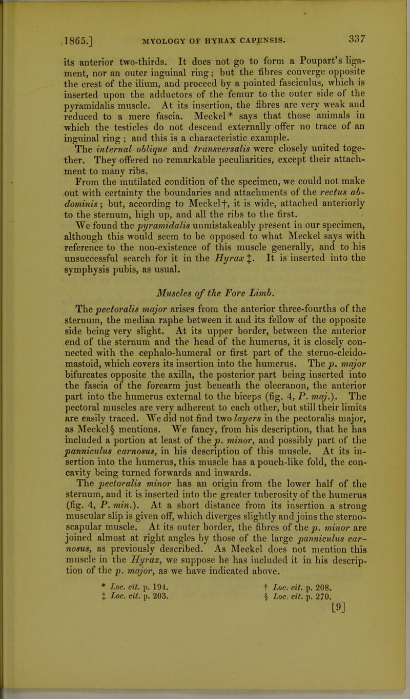 its anterior two-thirds. It does not go to form a Poupart's liga- ment, nor an outer inguinal ring; but the fibres converge opposite the crest of the ilium, and proceed by a pointed fasciculus, which is inserted upon the adductors of the femur to the outer side of the pyramidalis muscle. At its insertion, the fibres are very weak and reduced to a mere fascia. Meckel* says that those animals in which the testicles do not descend externally offer no trace of an inguinal ring ; and this is a characteristic example. The internal oblique and transversalis were closely united toge- ther. They offered no remarkable peculiarities, except their attach- ment to many ribs. From the mutilated condition of the specimen, we could not make out with certainty the boundaries and attachments of the rectus ab- dominis ; but, according to Meckelf, it is wide, attached anteriorly to the sternum, high up, and all the ribs to the first. We found the pyramidalis unmistakeably present in our specimen, although this would seem to be opposed to what Meckel says with reference to the non-existence of this muscle generally, and to his unsuccessful search for it in the Hi/rax %. It is inserted into the symphysis pubis, as usual. Muscles of the Fore Limb. The pectoralis major arises from the anterior three-fourths of the sternum, the median raphe between it and its fellow of the opposite side being very slight. At its upper border, between the anterior end of the sternum and the head of the humerus, it is closely con- nected with the cephalo-humeral or first part of the sterno-cleido- mastoid, which covers its insertion into the humerus. The p. major bifurcates opposite the axilla, the posterior part being inserted into the fascia of the forearm just beneath the olecranon, the anterior part into the humerus external to the biceps (fig. 4, P. maj.). The pectoral muscles are very adherent to each other, but still their limits are easily traced. We did not find two layers in the pectoralis major, as Meckel § mentions. We fancy, from his description, that he has included a portion at least of the p. minor, and possibly part of the panniculus carnosus, in his description of this muscle. At its in- sertion into the humerus, this muscle has a pouch-like fold, the con- cavity being turned forwards and inwards. The pectoralis minor has an origin from the lower half of the sternum, and it is inserted into the greater tuberosity of the humerus (fig. 4, P. min.). At a short distance from its insertion a strong muscular slip is given off, which diverges slightly and joins the sterno- scapular muscle. At its outer border, the fibres of the p. minor are joined almost at right angles by those of the large panniculus car- nosus, as previously described. As Meckel does not mention this muscle in the Hyrax, we suppose he has included it in his descrip- tion of the p. major, as we have indicated above. * Loc. cit. p. 194. t Loc. tit. p. 208. X Loc. cit. p. 203. § Loc. tit. p. 270.