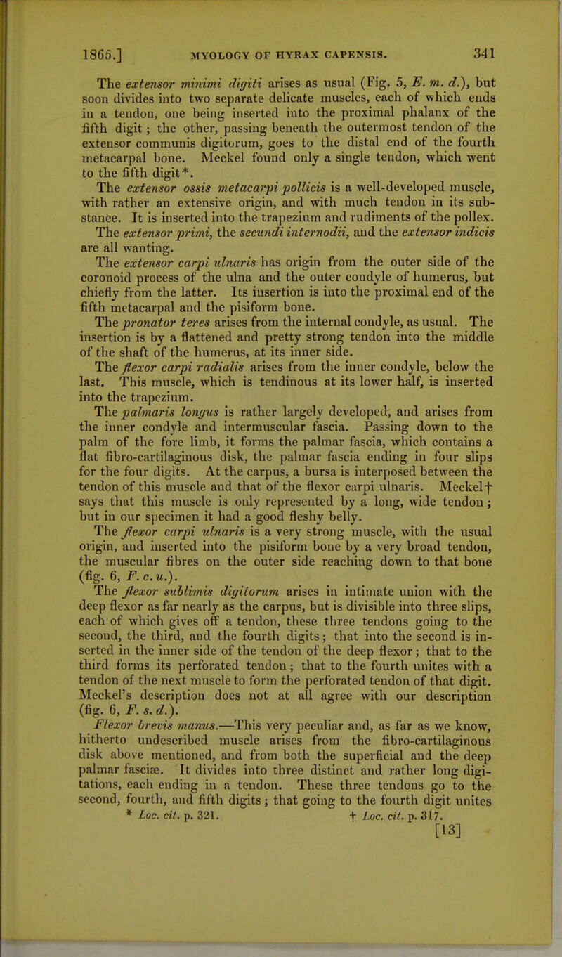 The extensor minimi diyiti arises as usual (Fig. 5, E. m. d,), but soon divides into two separate delicate muscles, each of which ends in a tendon, one being inserted into the proximal phalanx of the fifth digit; the other, passing beneath the outermost tendon of the extensor communis digitorum, goes to the distal end of the fourth metacarpal bone. Meckel found only a single tendon, which went to the fifth digit*. The extensor ossis metacarpi pollicis is a well-developed muscle, with rather an extensive origin, and with much tendon in its sub- stance. It is inserted into the trapezium and rudiments of the pollex. The extensor primi, the secundi internodii, and the extensor indicis are all wanting. The extensor carpi ulnaris has origin from the outer side of the coronoid process of the ulna and the outer condyle of humerus, but chiefly from the latter. Its insertion is into the proximal end of the fifth metacarpal and the pisiform bone. The pronator teres arises from the internal condyle, as usual. The insertion is by a flattened and pretty strong tendon into the middle of the shaft of the humerus, at its inner side. The flexor carpi radialis arises from the inner condyle, below the last. This muscle, which is tendinous at its lower half, is inserted into the trapezium. The palmaris longus is rather largely developed, and arises from the inner condyle and intermuscular fascia. Passing down to the palm of the fore limb, it forms the palmar fascia, which contains a flat fibro-cartilagiuous disk, the palmar fascia ending in four slips for the four digits. At the carpus, a bursa is interposed between the tendon of this muscle and that of the flexor carpi ulnaris. Meckelf says that this muscle is only represented by a long, wide tendon; but in our specimen it had a good fleshy belly. The flexor carpi ulnaris is a very strong muscle, with the usual origin, and inserted into the pisiform bone by a very broad tendon, the muscular fibres on the outer side reaching down to that bone (fig. 6, F. c.u.). The flexor sublimis digitorum arises in intimate union with the deep flexor as far nearly as the carpus, but is divisible into three slips, each of which gives off a tendon, these three tendons going to the second, the third, and the fourth digits; that iuto the second is in- serted in the inner side of the tendon of the deep flexor; that to the third forms its perforated tendon; that to the fourth unites with a tendon of the next muscle to form the perforated tendon of that digit. Meckel's description does not at all agree with our description (fig. 6, F. s. d.). Flexor brevis manus.—This very peculiar and, as far as we know, hitherto undescribed muscle arises from the fibro-cartilaginous disk above mentioned, and from both the superficial and the deep palmar fasciae. It divides into three distinct and rather long digi- tations, each ending in a tendon. These three tendons go to the second, fourth, and fifth digits; that going to the fourth digit unites * Loc. cit. p. 321. + Loc. cit. p. it 17. [13]