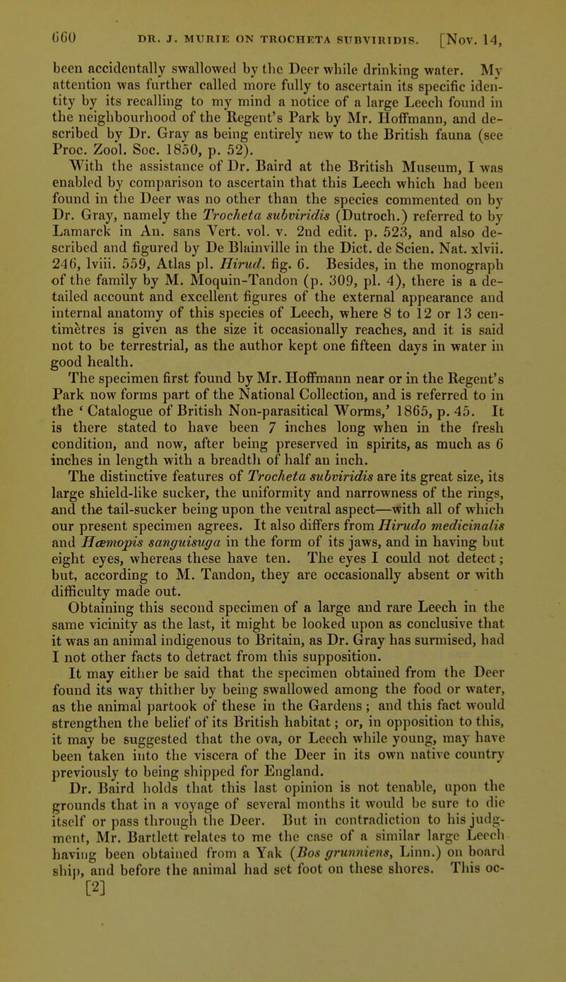 been accidentally swallowed by the Deer while drinking water. My attention was further called more fully to ascertain its specific iden- tity by its recalling to my mind a notice of a large Leech found in the neighbourhood of the Regent's Park by Mr. Hoffmann, and de- scribed by Dr. Gray as being entirely new to the British fauna (see Proc. Zool. Soc. 1850, p. 52). With the assistance of Dr. Baird at the British Museum, I was enabled by comparison to ascertain that this Leech which had been found in the Deer was no other than the species commented on by Dr. Gray, namely the Trocheta subviridis (Dutroch.) referred to by Lamarck in An. sans Vert. vol. v. 2nd edit. p. 523, and also de- scribed and figured by De Blainville in the Diet, de Scien. Nat. xlvii. 24(i, Iviii. 559, Atlas pi. Hirud. fig. 6. Besides, in the monograph of the family by M. Moquin-Tandon (p. 309, pi. 4), there is a de- tailed account and excellent figures of the external appearance and internal anatomy of this species of Leech, where 8 to 12 or 13 cen- timetres is given as the size it occasionally reaches, and it is said not to be terrestrial, as the author kept one fifteen days in water in good health. The specimen first found by Mr. HoflFmann near or in the Regent's Park now forms part of the National Collection, and is referred to in the ' Catalogue of British Non-parasitical Worms,' 1865, p. 45. It is there stated to have been 7 inches long when in the fresh condition, and now, after being preserved in spirits, as much as 6 inches in length with a breadth of half an inch. The distinctive features of Trocheta subviridis are its great size, its large shield-like sucker, the uniformity and narrowness of the rings, and the tail-sucker being upon the ventral aspect—with all of which our present specimen agrees. It also differs from Hirudo medicinalis and Hcemopis sanguisuga in the form of its jaws, and in having but eight eyes, whereas these have ten. The eyes I could not detect; but, according to M. Tandon, they are occasionally absent or with difficulty made out. Obtaining this second specimen of a large and rare Leech in the same vicinity as the last, it might be looked upon as conclusive that it was an animal indigenous to Britain, as Dr. Gray has surmised, had I not other facts to detract from this supposition. It may either be said that the specimen obtained from the Deer found its way thither by being swallowed among the food or water, as the animal partook of these in the Gardens; and this fact would strengthen the belief of its British habitat; or, in opposition to this, it may be suggested that the ova, or Leech while young, may have been taken into the viscera of the Deer in its own native country previously to being shipped for England. Dr. Baird holds that this last opinion is not tenable, upon the grounds that in a voyage of several months it would be sure to die itself or pass through the Deer. But in contradiction to his judg- ment, Mr. Bartlett relates to me the case of a similar large Leech having been obtained from a Yak {Bos grxmniens. Linn.) on board ship, and before the animal had set foot on these shores. This oc- [2]