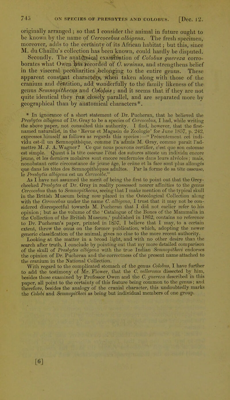 ON SFKCIES OF PRESIIYTES AND COLOBUS. [DcC. 12. originally arranged ; so that I consider the animal in future ought to be known by the name of Gercqcebus alhiyena. The fresh specimen, moreover, adds to the certainty of its African habitat; but this, since M. du Chaillu's collection has been known, could hardly be disputed. Secondly. The anatfJpHcaJ exar^ri'^tion of Colobus guereza corro- borates what Owen :Vft8 jeeorded of O. ursinus, and strengthens belief in the visceral peCQliarities ,belonging to the entire genus. These apparent constant charact^s, whfeii taken along with those of the cranium and defttition, add; wonderfully to the family likeness of the genus Setnnopitheai^s and GcrlopMs ; and it seems that if they are not quite identical they futi (dofsely parallel, and are separated more by geographical than by anatomical characters*. * In ignorance of a short statement of Dr. Puclieran, that he bolieved the Freshytes albigena of Dr. Gray to bo a species of Cercocehus, I had, while writing tlio above paper, not consulted this authority. I find, however, that the first- named naturalist, in the ' Eevue et Magasin de Zoologie' for June 1857, p. 242, expresses himself as follows as regards tliis species:— Pr^sentement cet indi- vidu est-il im Semnopith^que, comme I'a admis M. Gray, comme parait I'ad- mettre M. J. A. Wagner ? Ce que noiLs pouvous certifier, c'est que son estomac est simple. Quant a la t6te osseuse I'etat des sutiu-es atteste un individu encore jeune, et les derniers molaircs sont encore renfermees dans leurs alveoles; mais, nonobstant cette circonstance de jeune age, le ci-ane et la face sont plus allonges que dans les tStes des Semnopitheques adiiltes. Par la forme de sa tete osseuse, le Prcsbytis albigena est un Ccrcochhe As I have not assumed the merit of being the first to point out that the Grey- cheeked Freshytes of Dr. Gtray in reality possessed nearer affinities to the genus Cercocehus than to Sevmojntkecus, seeing that I make mention of the typical skull in the British Museum being now placed in the Osteological Collection aknig with the Cercocehus under the name C. albigena, I trust that it may not be con- sidered disrespectful towards M. Pucheran that I did not earlier refer to his opinion; but as the volume of the ' Catalogue of the Bones of the Mammalia in the Collection of the British Museum,' published in 1862, contains no reference to Dr. Pucheran's paper, printed in 1857, I believe that I may, to a certain extent, throw the onus on the former publication, which, adopting the newer generic classification of the animal, gives no clue to the more recent authority. Looking at the matter in a broad light, and mth no other desire than the search after truth, I conclude by pointing out that my more detailed comparison of the skull of Presbytes albigena with the ti-ue Indian SenmopitJieci endor.-<cs the opinion of Dr. Pucheran and the correctness of tlie present name attached to the cranium in the National Collection. With regard to the complicated stomach of the genus Cohhus, I have further to add tlie testimony of Mr. Flower, that the C. veUcrosiis dissected hy him, besides those examined by Professor Owen and the C. guereza described in this paper, all point to the certjiinty of this feature being common to the genus; and therefore, besides the analogy of the cranial character, tliis undoubtedly marks the Colobi and Semnopitheci as being but individual members of one group. [6J
