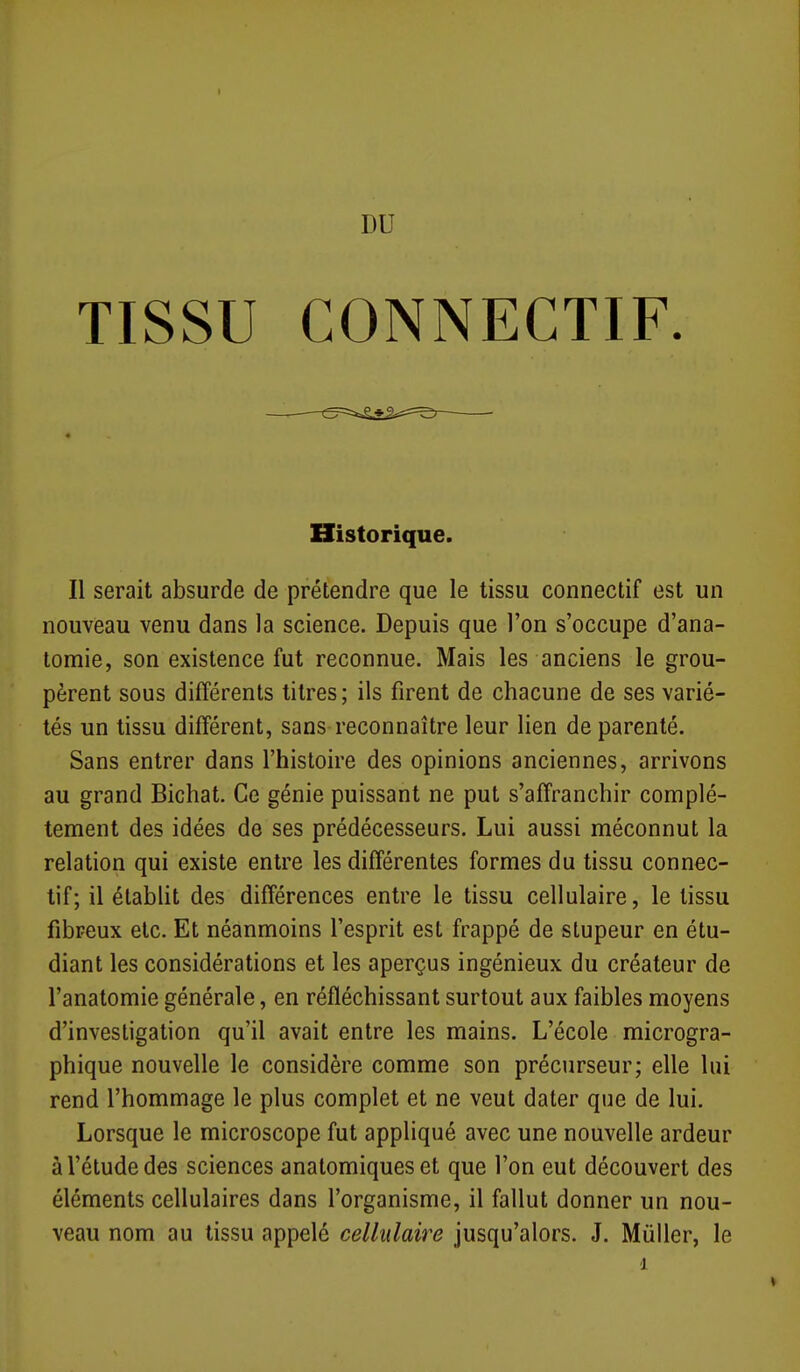 DU TISSU CONNECTIF. Il serait absurde de prétendre que le tissu connectif est un nouveau venu dans la science. Depuis que l'on s'occupe d'ana- lomie, son existence fut reconnue. Mais les anciens le grou- pèrent sous différents titres; ils firent de chacune de ses varié- tés un tissu différent, sans reconnaître leur lien de parenté. Sans entrer dans l'histoire des opinions anciennes, arrivons au grand Bichat. Ce génie puissant ne put s'affranchir complè- tement des idées de ses prédécesseurs. Lui aussi méconnut la relation qui existe entre les différentes formes du tissu connec- tif; il établit des différences entre le tissu cellulaire, le tissu fibreux etc. Et néanmoins l'esprit est frappé de stupeur en étu- diant les considérations et les aperçus ingénieux du créateur de l'anatomie générale, en réfléchissant surtout aux faibles moyens d'investigation qu'il avait entre les mains. L'école microgra- phique nouvelle le considère comme son précurseur; elle lui rend l'hommage le plus complet et ne veut dater que de lui. Lorsque le microscope fut appliqué avec une nouvelle ardeur à l'étude des sciences anatomiques et que l'on eut découvert des éléments cellulaires dans l'organisme, il fallut donner un nou- veau nom au tissu appelé cellulaire jusqu'alors. J. Mûller, le Historique. 1