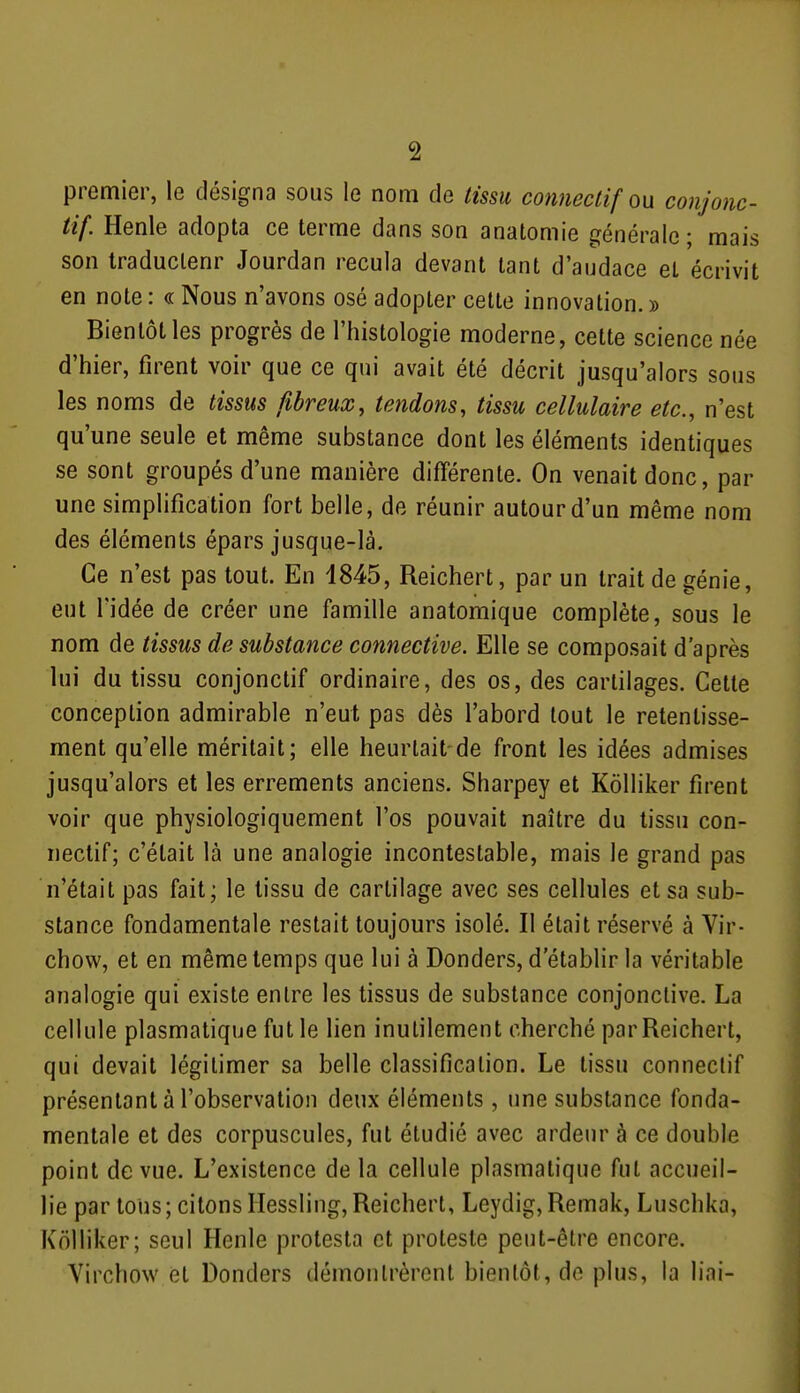 premier, le désigna sous le nom de tissu conneclif ou conjonc- tif. Henle adopta ce terme dans son anatomie générale; mais son traduclenr Jourdan recula devant tant d'audace et écrivit en note : « Nous n'avons osé adopter cette innovation. » Bientôt les progrès de l'histologie moderne, cette science née d'hier, firent voir que ce qui avait été décrit jusqu'alors sous les noms de tissus fibreux, tendons, tissu cellulaire etc., n'est qu'une seule et même substance dont les éléments identiques se sont groupés d'une manière différente. On venait donc, par une simplification fort belle, de réunir autour d'un même nom des éléments épars jusque-là. Ce n'est pas tout. En 1845, Reichert, par un trait de génie, eut l'idée de créer une famille anatoraique complète, sous le nom de tissus de substance connective. Elle se composait d'après lui du tissu conjonctif ordinaire, des os, des cartilages. Cette conception admirable n'eut pas dès l'abord tout le retentisse- ment qu'elle méritait; elle heurlait de front les idées admises jusqu'alors et les errements anciens. Sharpey et Kôlliker firent voir que physiologiquement l'os pouvait naître du tissu con- nectif; c'était là une analogie incontestable, mais le grand pas n'était pas fait; le tissu de cartilage avec ses cellules et sa sub- stance fondamentale restait toujours isolé. Il était réservé à Vir- chow, et en même temps que lui à Donders, d'établir la véritable analogie qui existe entre les tissus de substance conjonctive. La cellule plasmatique fut le lien inutilement cherché par Reichert, qui devait légitimer sa belle classification. Le tissu conneclif présentant à l'observation deux éléments, une substance fonda- mentale et des corpuscules, fut étudié avec ardeur à ce double point de vue. L'existence de la cellule plasmatique fut accueil- lie par tous; citons Ilessling, Reichert, Leydig, Remak, Luschka, Kolliker; seul Henle protesta et proteste peut-être encore. Virchow et Donders démontrèrent bientôt, de plus, la liai-