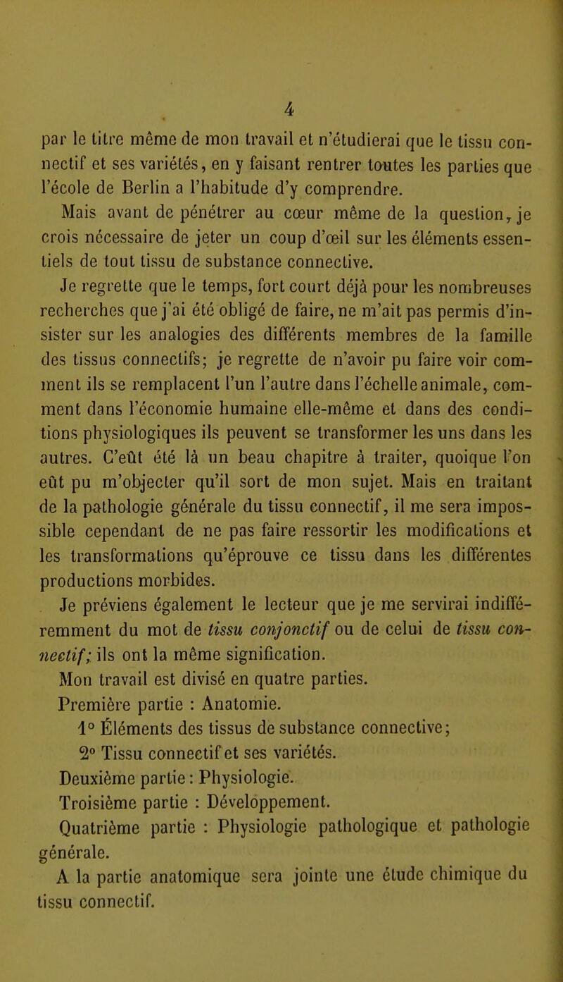 par le titre même de mon travail et n'étudierai que le tissu con- neclif et ses variétés, en y faisant rentrer toutes les parties que l'école de Berlin a l'habitude d'y comprendre. Mais avant de pénétrer au cœur même de la question y je crois nécessaire de jeter un coup d'œil sur les éléments essen- tiels de tout tissu de substance conneclive. Je regrette que le temps, fort court déjà pour les nombreuses recherches que j'ai été obligé de faire, ne m'ait pas permis d'in- sister sur les analogies des différents membres de la famille des tissus connectifs; je regrette de n'avoir pu faire voir com- ment ils se remplacent l'un l'autre dans l'échelle animale, com- ment dans l'économie humaine elle-même et dans des condi- tions physiologiques ils peuvent se transformer les uns dans les autres. C'eût été là un beau chapitre à traiter, quoique l'on eût pu m'objecler qu'il sort de mon sujet. Mais en traitant de la pathologie générale du tissu connectif, il me sera impos- sible cependant de ne pas faire ressortir les modifications et les transformations qu'éprouve ce tissu dans les différentes productions morbides. Je préviens également le lecteur que je me servirai indiffé- remment du mot de tissu conjonctif ou de celui de tissu con- neetif; ils ont la même signification. Mon travail est divisé en quatre parties. Première partie : Anatomie. 1° Éléments des tissus de substance connective; 2° Tissu connectif et ses variétés. Deuxième partie : Physiologie. Troisième partie : Développement. Quatrième partie : Physiologie pathologique et pathologie générale. A la partie analomique sera jointe une étude chimique du tissu connectif.