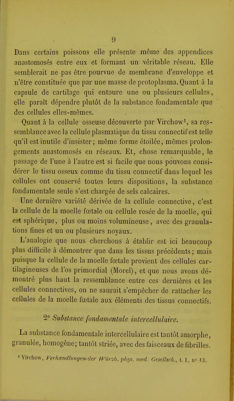 Dans certains poissons elle présente même des appendices anastomosés entre eux et formant un véritable réseau. Elle semblerait ne pas être pourvue de membrane d'enveloppe et n'être constituée que par une masse de protoplasma. Quant à la capsule de cartilage qui entoure une ou plusieurs cellules, elle paraît dépendre plutôt de la substance fondamentale que des cellules elles-mêmes. Quant à la cellule osseuse découverte par Virchow^, sa res- semblance avec la cellule plasmatique du tissu connectifest telle qu'il est inutile d'insister; même forme étoilée, mêmes prolon- gements anastomosés en réseaux. Et, chose remarquable, le passage de l'une à l'autre est si facile que nous pouvons consi- dérer le tissu osseux comme du tissu connectif dans lequel les cellules ont conservé toutes leurs dispositions, la substance fondamentale seule s'est chargée de sels calcaires. Une dernière variété dérivée de la cellule connective, c'est la cellule de la moelle fœtale ou cellule rosée de la moelle, qui est sphérique, plus ou moins volumineuse, avec des granula- tions tines et un ou plusieurs noyaux. L'analogie que nous cherchons à établir est ici beaucoup plus difficile à démontrer que dans les tissus précédents; mais puisque la cellule de la moelle fœtale provient des cellules car- tilagineuses de l'os primordial (Morel), et que nous avons dé- montré plus haut la ressemblance entre ces dernières et les cellules connectives, on ne saurait s'empêcher de rattacher les cellules de la moelle fœtale aux éléments des tissus conneclifs. 2° Substance fondamentale intercellulaire. La substance fondamentale intercellulaire est tantôt amorphe, granulée, homogène; tantôt striée, avec des faisceaux de fibrilles. * Virchow, Ferhandlungen-der mirz-b. phys. med. Gesdlsc/i., 1.1, ii» 13.