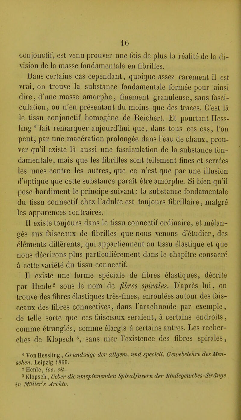 conjonctif, est venu prouver une fois de plus la réalité de la di- vision de la masse fondamentale en fibrilles. Dans certains cas cependant, quoique assez rarement il est vrai, on trouve la substance fondamentale formée pour ainsi dire, d'une masse amorphe, finement granuleuse, sans fasci- culation, ou n'en présentant du moins que des traces. C'est là le tissu conjonctif homogène de Reichert. Et pourtant Hess- ling*^fait remarquer aujourd'hui que, dans tous ces cas, l'on peut, par une macération prolongée dans l'eau de chaux, prou- ver qu'il existe là aussi une fasciculation de la substance fon- damentale, mais que les fibrilles sont tellement fines et serrées les unes contre les autres, que ce n'est que par une illusion d'optique que cette substance paraît être amorphe. Si bien qu'il pose hardiment le principe suivant: la substance fondamentale du tissu connectif chez l'adulte est toujours fibrillaire, malgré les apparences contraires. Il existe toujours dans le tissu connectif ordinaire, et mélan- gés aux faisceaux de fibrilles que nous venons d'étudier, des éléments différents, qui appartiennent au tissu élastique et que nous décrirons plus particulièrement dans le chapitre consacré à cette variété du tissu connectif. Il existe une forme spéciale de fibres élastiques, décrite par Henle^ sous le nom de fibres spirales. D'après lui, on trouve des fibres élastiques très-fines, enroulées autour des fais- ceaux des fibres connectives, dans l'arachnoïde par exemple, de telle sorte que ces faisceaux seraient, à certains endroits, comme étranglés, comme élargis à certains autres. Les recher- ches de Klopsch sans nier l'existence des fibres spirales, * Von Hessling, Grundziige der allgem. und speciell. Gewebelehre des Men- schen. Leipzig 1866. « Henle, loc. cil. Klopsch, Ueber die umspinnendcn Spiml/asern der Bindegewebes-Strmge in Muller's Archiv.