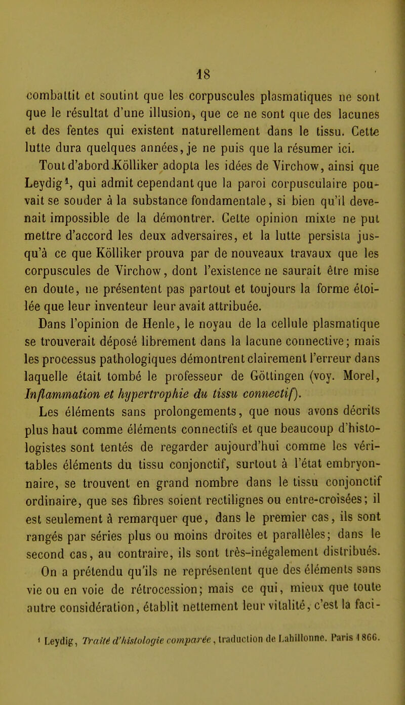 combaltit et soutint que les corpuscules plasmaliques ne sont que le résultat d'une illusion, que ce ne sont que des lacunes et des fentes qui existent naturellement dans le tissu. Cette lutte dura quelques années, je ne puis que la résumer ici. Tout d'abord JKôlliker adopta les idées de Virchow, ainsi que Leydig^, qui admit cependant que la paroi corpusculaire pou- vait se souder à la substance fondamentale, si bien qu'il deve- nait impossible de la démontrer. Celte opinion mixte ne put mettre d'accord les deux adversaires, et la lutte persista jus- qu'à ce que Kôlliker prouva par de nouveaux travaux que les corpuscules de Virchow, dont l'existence ne saurait être mise en doute, ne présentent pas partout et toujours la forme éloi- lée que leur inventeur leur avait attribuée. Dans l'opinion de Henle, le noyau de la cellule plasmalique se trouverait déposé librement dans la lacune connective; mais les processus pathologiques démontrent clairement l'erreur dans laquelle était tombé le professeur de Gôllingen (voy. Morel, Inflammation et hypertrophie du tissu connectif). Les éléments sans prolongements, que nous avons décrits plus haut comme éléments connectifs et que beaucoup d'hislo- logistes sont tentés de regarder aujourd'hui comme les véri- tables éléments du tissu conjonctif, surtout à l'état embryon- naire, se trouvent en grand nombre dans le tissu conjonctif ordinaire, que ses fibres soient rectiUgnes ou entre-croisées; il est seulement à remarquer que, dans le premier cas, ils sont rangés par séries plus ou moins droites et parallèles; dans le second cas, au contraire, ils sont très-inégalement distribués. On a prétendu qu'ils ne représentent que des éléments sans vie ou en voie de rétrocession; mais ce qui, mieux que toute autre considération, établit nettement leur vitalité, c'est la faci- 1 Leydig, Traité d'/iMologie comparée, traduction de Lahillonne. Paris 1866.