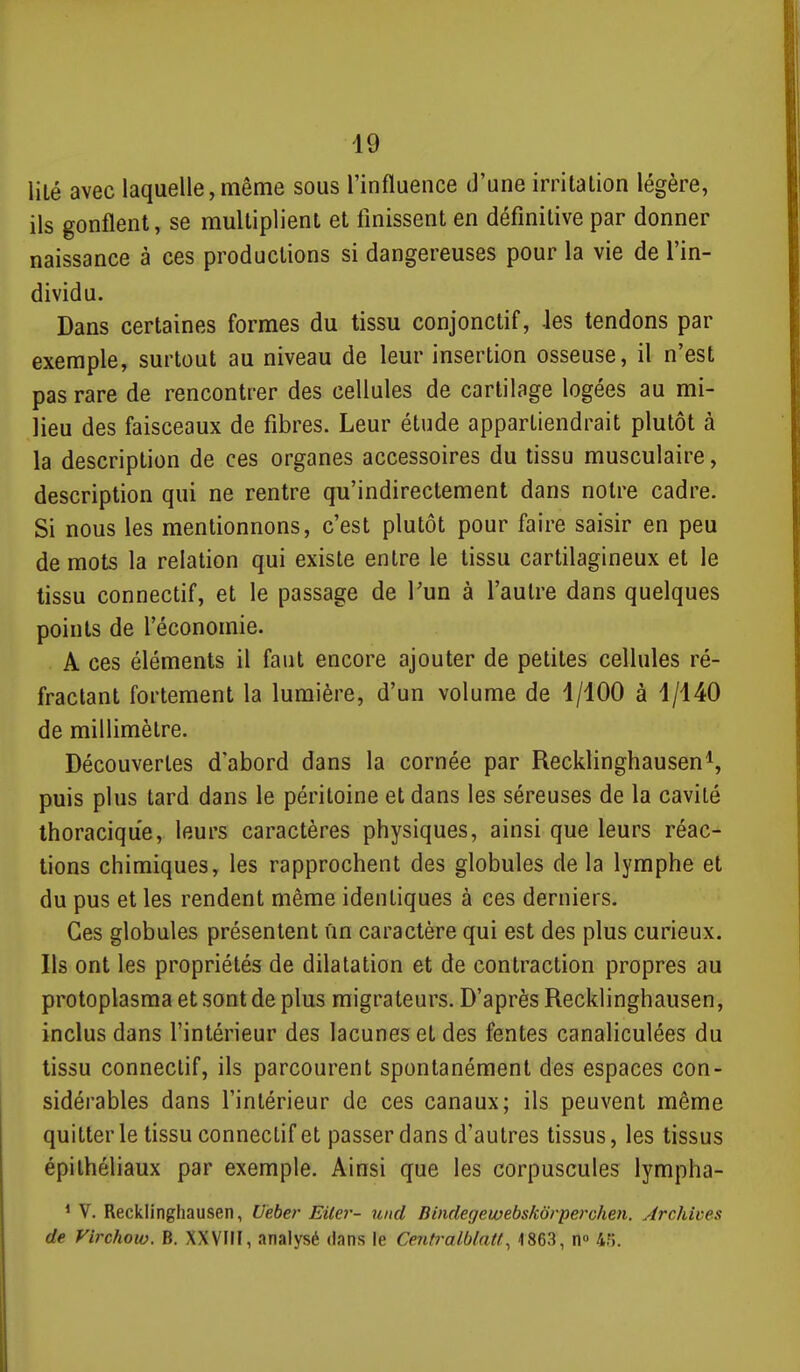 lité avec laquelle, même sous l'influence d'une irritation légère, ils gonflent, se multiplient et finissent en définitive par donner naissance à ces productions si dangereuses pour la vie de l'in- dividu. Dans certaines formes du tissu conjonctif, les tendons par exemple, surtout au niveau de leur insertion osseuse, il n'est pas rare de rencontrer des cellules de cartilage logées au mi- lieu des faisceaux de fibres. Leur étude appartiendrait plutôt à la description de ces organes accessoires du tissu musculaire, description qui ne rentre qu'indirectement dans notre cadre. Si nous les mentionnons, c'est plutôt pour faire saisir en peu de mots la relation qui existe entre le tissu cartilagineux et le tissu connectif, et le passage de Pun à l'autre dans quelques points de l'économie. A ces éléments il faut encore ajouter de petites cellules ré- fractant fortement la lumière, d'un volume de 1/100 à 1/140 de millimètre. Découvertes d'abord dans la cornée par Recklinghausen^, puis plus tard dans le péritoine et dans les séreuses de la cavité Ihoracique, leurs caractères physiques, ainsi que leurs réac- tions chimiques, les rapprochent des globules de la lymphe et du pus et les rendent même identiques à ces derniers. Ces globules présentent un caractère qui est des plus curieux. Ils ont les propriétés de dilatation et de contraction propres au protoplasma et sont de plus migrateurs. D'après Recklinghausen, inclus dans l'intérieur des lacunes et des fentes canaliculées du tissu connectif, ils parcourent spontanément des espaces con- sidérables dans l'intérieur de ces canaux; ils peuvent même quitter le tissu connectif et passer dans d'autres tissus, les tissus épithéliaux par exemple. Ainsi que les corpuscules lympha- * V. Recklinghausen, Uèber Eilei'- imd Binclegewebskdrperchen. Archives de Virchoio. B. XXVIH, analysé dans le Centralblatt^ 4863, n 4fî.