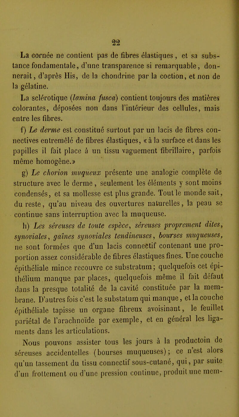 La cornée ne contient pas de fibres élastiques, et sa subs- tance fondamentale, d'une transparence si remarquable, don- nerait , d'après His, de la chondrine par la coction, et non de la gélatine. La sclérotique (lamina fiisca) contient toujours des matières colorantes, déposées non dans l'intérieur des cellules, mais entre les fibres. f) Le derme est constitué surtout par un lacis de fibres con- neclives entremêlé de fibres élastiques, <rà la surface et dans les papilles il fait place à un tissu vaguement fibrillaire, parfois même homogène.» g) Le chorion miiqueux présente une analogie complète de structure avec le derme, seulement les éléments y sont moins condensés, et sa mollesse est plus grande. Tout le monde sait, du reste, qu'au niveau des ouvertures naturelles, la peau se continue sans interruption avec la muqueuse. h) Les séreuses de toute espèce, séreuses proprement dites, synoviales, gaines synoviales tendineuses, bourses muqueuses, ne sont formées que d'un lacis connectif contenant une pro- portion assez considérable de fibres élastiques fines. Une couche épilhéliale mince recouvre ce substratum; quelquefois cet épi- Ihélium manque par places, quelquefois même il fait défaut dans la presque totalité de la cavité constituée par la mem- brane. D'autres fois c'est le substatum qui manque, et la couche épithéliale tapisse un organe fibreux avoisinant, le feuillet pariétal de l'arachnoïde par exemple, et en général les liga- ments dans les articulations. Nous pouvons assister tous les jours à la productoin de séreuses accidentelles (bourses muqueuses); ce n'est alors qu'un tassement du tissu connectif sous-cutané, qui, par suite d'un frollcmcnl ou d une pression conlinuc, produit une mcm-