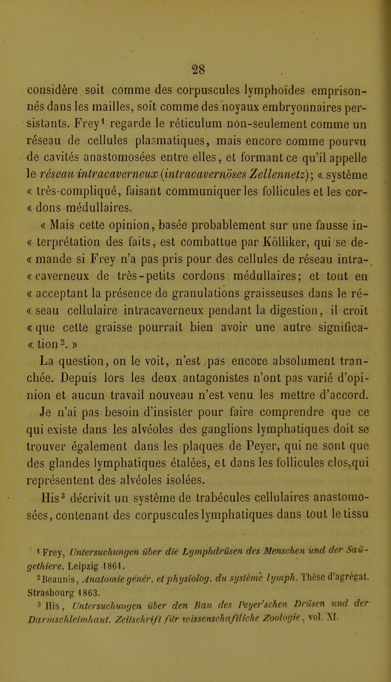 considère soit comme des corpuscules lymphoïdes emprison- nés dans les mailles, soit comme des noyaux embryonnaires per- sistants. Frey* regarde le réticulum non-seulement comme un réseau de cellules plasmatiques, mais encore comme pourvu de cavités anastomosées entre elles, et formant ce qu'il appelle le réseau intracaverneux {iniracavemjjses Zellennetz); « système a très-compliqué, faisant communiquer les follicules et les cor- <k dons médullaires. Mais cette opinion, basée probablement sur une fausse in- « terprétation des faits, est combattue par KôUiker, qui se de- « mande si Frey n'a pas pris pour des cellules de réseau intra- « caverneux de très-petits cordons médullaires; et tout en <r acceptant la présence de granulations graisseuses dans le ré- « seau cellulaire intracaverneux pendant la digestion, il croit ce que cette graisse pourrait bien avoir une autre significa- « tion 2. )) La question, on le voit, n'est pas encore absolument tran- chée. Depuis lors les deux antagonistes n'ont pas varié d'opi- nion et aucun travail nouveau n'est venu les mettre d'accord. Je n'ai pas besoin d'insister pour faire comprendre que ce qui existe dans les alvéoles des ganglions lymphatiques doit se trouver également dans les plaques de Peyer, qui ne sont que des glandes lymphatiques étalées, et dans les follicules clos,qui représentent des alvéoles isolées. His^ décrivit un système de trabécules cellulaires anastomo- sées, contenant des corpuscules lymphatiques dans tout le tissu 1 Frey, Untet'sucimngen ûber die Lymphdrusen des Menschen iind der Saû- gethiere. Leipzig 1861. 2Beaunis, Ânaiomîegénér. etlihysiolog. du système lymph. Thèse d'agrégat. Strasbourg 1863. 3 Ilis, Untersuchwigen iiher den Jiau des Peyer'schen Driisen nnd der Darmschleimhaut. Zcilschrifl filr wissenschafllkhe Zoologie^ vol. XI.