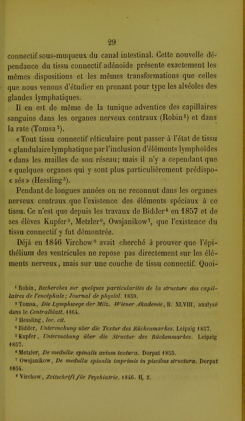 conneclif sous-muqiieux du canal intestinal. Cette nouvelle dé- pendance du tissu connectif adénoïde présente exactement les mêmes dispositions et les mêmes transformations que celles que nous venons d'étudier en prenant pour type les alvéoles des glandes lymphatiques. Il en est de même de la tunique adventice des capillaires sanguins dans les organes nerveux centraux (Robin et dans la rate (Tomsa^). «Tout tissu connectif réticulaire peut passer à l'état de tissu « glandulaire lymphatique par l'inclusion d'éléments lymphoïdes « dans les mailles de son réseau; mais il n'y a cependant que « quelques organes qui y sont plus particulièrement prédispo- se sésy> (Hessling^). Pendant de longues années on ne reconnut dans les organes nerveux centraux que l'existence des éléments spéciaux à ce tissu. Ce n'est que depuis les travaux de Bidder* en 1857 et de ses élèves Kupfer^, Metzler^, Owsjanikow'', que l'existence du tissu connectif y fut démontrée. Déjà en 1846 Virchow^ avait cherché à prouver que l'épi- thélium des ventricules ne repose pas directement sur les élé- ments nerveux, mais sur une couche de tissu connectif. Quoi- * Robin, Recherches sur quelques particularités de la structure des capil- laires de l'encéphale; Jotirnal dephysiol. 1859. *Tomsa, Die Lymphwege der MHz. ff^iener Jkademie^B. XLVIII, analysé' dans le Centralblatt. 1864. 3 Hessling, loc. cit. ^ Bidder, Untermchung iiber die Textur des RUckenmarkes. Leipzig \ 857. ^Kupfer, Untersuchung uber die Struciur des Riickenmarkes. Leipzig 4857.  Metzler, De medulke spinalis avium iextura. Dorpat \ 855. ' Owsjanikow, De medullae spinalis imprimis in piscibus structura. Dorpat 4>854. « Virchow, Zeitschrifl filr Psychiatrie. 1846. H, 2.