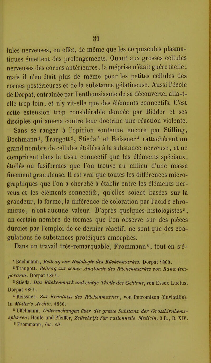 Iules nerveuses, en effet, de même que les corpuscules plasma- tiques émettent des prolongements. Quant aux grosses cellules nerveuses des cornes antérieures, la méprise n'était guère facile; mais il n'en était plus de même pour les petites cellules des cornes postérieures et de la substance gélatineuse. Aussi l'école de Dorpat, entraînée par l'enthousiasme de sa découverte, alla-t- elle trop loin, et n'y vit-elle que des éléments connectifs. C'est cette extension trop considérable donnée par Bidder et ses disciples qui amena contre leur doctrine une réaction violente. Sans se ranger à l'opinion soutenue encore par Stilling, Bochmann*, Traugott^, Stieda^ et Reissner* rattachèrent un grand nombre de cellules étoilées à la substance nerveuse, et ne comprirent dans le tissu connectif que les éléments spéciaux, étoilés ou fusiformes que l'on trouve au milieu d'une masse finement granuleuse. Il est vrai que toutes les différences micro- graphiques que l'on a cherché à établir entre les éléments ner- veux et les éléments connectifs, qu'elles soient basées sur la grandeur, la forme, la différence de coloration par l'acide chro- mique, n'ont aucune valeur. D'après quelques histologistes 5, un certain nombre de formes que l'on observe sur des pièces durcies par l'emploi de ce dernier réactif, ne sont que des coa- gulations de substances protéiques amorphes. Dans un travail très-remarquable, Frommann®, tout en s'é- * Bochmann, Beitrag zur Histologie des Rûckenmarkes. Dorpat 1860. * Traugott, Beitrag zur seiner Anatomie des Riickenmarkes von Rana tetn- poraria. Dorpat 1861. ^Stieda, Dus Riickenmark und einige Theîledes Gefiims^ von Essox Lucius. Dorpat 1861. * Reissner, Zur Kenntniss des Rûckenmarkes, von Petromizon (fluviatiJis). In MûUer's Archiv. 1860. ^ Uffelmann, Untersuchungen iiber die graue Substanz der Grosshimhemi- spfiaeren; Henle und Pfeiffer, Zeilschrifl fur rationnelle Medicin, 3 R., B. XIV. * Frommann, loc. cil.