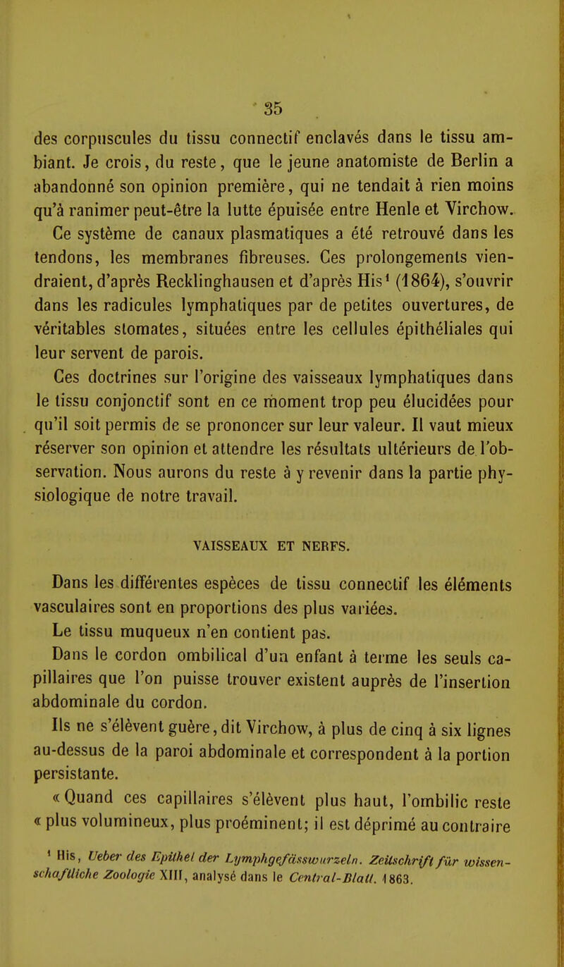 des corpuscules du tissu connectif enclavés dans le tissu am- biant. Je crois, du reste, que le jeune anatomiste de Berlin a abandonné son opinion première, qui ne tendait à rien moins qu'à ranimer peut-être la lutte épuisée entre Henle et Virchow. Ce système de canaux plasmatiques a été retrouvé dans les tendons, les membranes fibreuses. Ces prolongements vien- draient, d'après Recklinghausen et d'après His* (ISG^), s'ouvrir dans les radicules lymphatiques par de petites ouvertures, de véritables stomates, situées entre les cellules épithéliales qui leur servent de parois. Ces doctrines sur l'origine des vaisseaux lymphatiques dans le tissu conjonctif sont en ce moment trop peu élucidées pour qu'il soit permis de se prononcer sur leur valeur. Il vaut mieux réserver son opinion et attendre les résultats ultérieurs de l'ob- servation. Nous aurons du reste à y revenir dans la partie phy- siologique de notre travail. VAISSEAUX ET NERFS. Dans les différentes espèces de tissu connectif les éléments vasculaires sont en proportions des plus variées. Le tissu muqueux n'en contient pas. Dans le cordon ombilical d'un enfant à terme les seuls ca- pillaires que l'on puisse trouver existent auprès de l'insertion abdominale du cordon. Ils ne s'élèvent guère, dit Virchow, à plus de cinq à six lignes au-dessus de la paroi abdominale et correspondent à la portion persistante. «Quand ces capillaires s'élèvent plus haut, l'ombilic reste « plus volumineux, plus proéminent; il est déprimé au contraire * His, Ueber des EpUhel der Lymjihg^asswiirzeln. ZeUschrifi fur wissen- scha/Uiche Zoologie XIII, analysé dans le Central-Blatl. -1863.