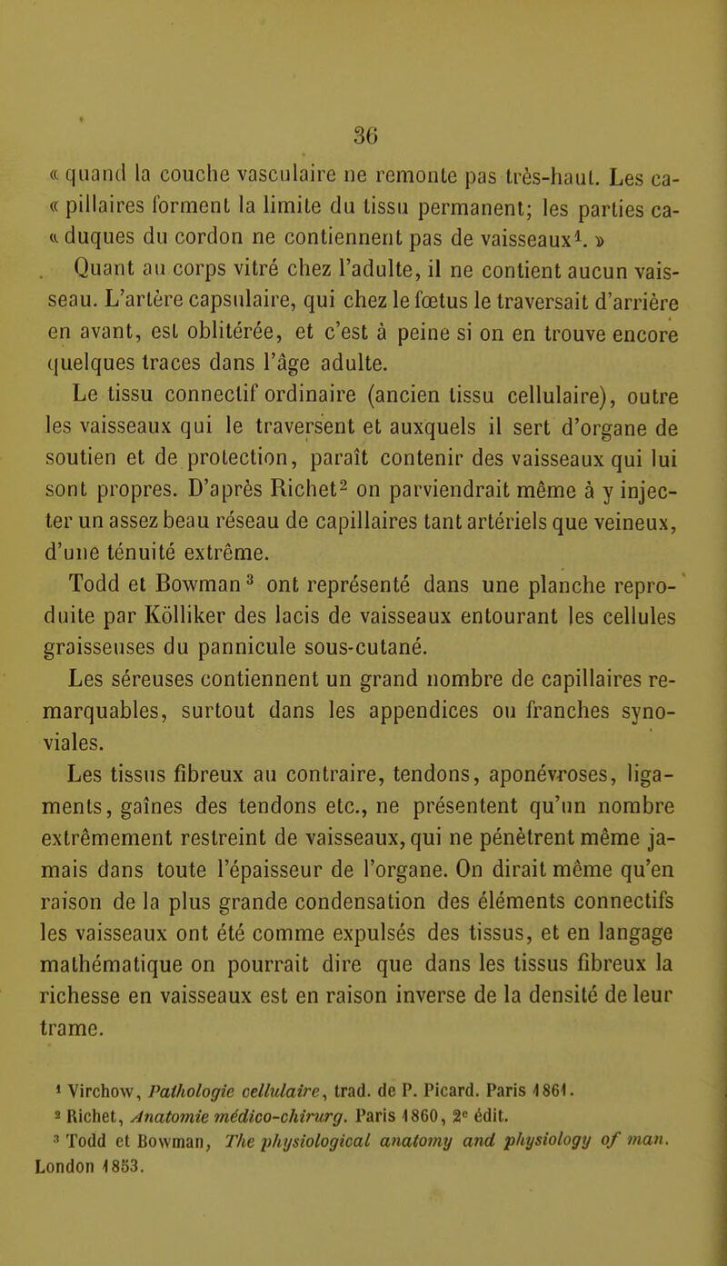 « quand la couche vasculaire ne remonte pas très-haut. Les ca- « pillaires forment la limite du tissu permanent; les parties ca- duques du cordon ne contiennent pas de vaisseaux^. y> Quant au corps vitré chez l'adulte, il ne contient aucun vais- seau. L'artère capsulaire, qui chez le fœtus le traversait d'arrière en avant, est oblitérée, et c'est à peine si on en trouve encore quelques traces dans l'âge adulte. Le tissu conneclif ordinaire (ancien tissu cellulaire), outre les vaisseaux qui le traversent et auxquels il sert d'organe de soutien et de protection, paraît contenir des vaisseaux qui lui sont propres. D'après Richet^ on parviendrait même à y injec- ter un assez beau réseau de capillaires tant artériels que veineux, d'une ténuité extrême. Todd et Bowman^ ont représenté dans une planche repro- duite par Kôlliker des lacis de vaisseaux entourant les cellules graisseuses du pannicule sous-cutané. Les séreuses contiennent un grand nombre de capillaires re- marquables, surtout dans les appendices ou franches syno- viales. Les tissus fibreux au contraire, tendons, aponévroses, liga- ments, gaines des tendons etc., ne présentent qu'un nombre extrêmement restreint de vaisseaux, qui ne pénètrent même ja- mais dans toute l'épaisseur de l'organe. On dirait même qu'en raison de la plus grande condensation des éléments connectifs les vaisseaux ont été comme expulsés des tissus, et en langage mathématique on pourrait dire que dans les tissus fibreux la richesse en vaisseaux est en raison inverse de la densité de leur trame. » Virchow, Pathologie cellulaire^ trad. de P. Picard. Paris 486<. 2 Richet, Anatomie médico-chirurg. Paris 1860, 2 édit. •'' Todd et Bowman, The physiological anato?ny and physiology of man. London 1853,