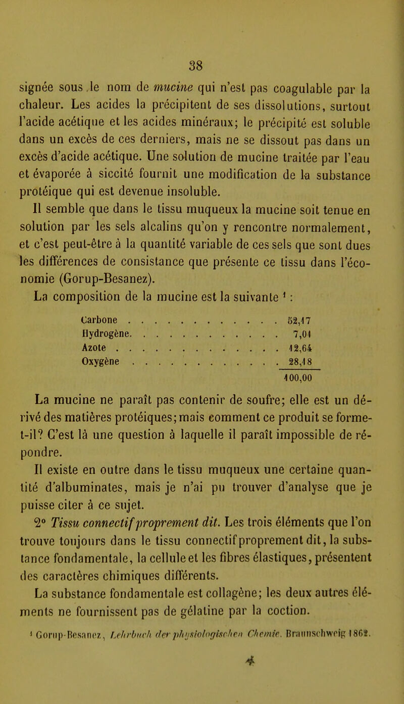 signée sous le nom de mucine qui n'est pas coagulable par la chaleur. Les acides la précipitent de ses dissolutions, surtout l'acide acétique et les acides minéraux; le précipité est solubie dans un excès de ces derniers, mais ne se dissout pas dans un excès d'acide acétique. Une solution de mucine traitée par l'eau et évaporée à siccité fournit une modification de la substance protéique qui est devenue insoluble. Il semble que dans le tissu muqueux la mucine soit tenue en solution par les sels alcalins qu'on y rencontre normalement, et c'est peut-être à la quantité variable de ces sels que sont dues les différences de consistance que présente ce tissu dans l'éco- nomie (Gorup-Besanez). La composition de la mucine est la suivante * : Carbone 52,17 Hydrogène 7,01 Azote 12,64 Oxygène 28,18 100,00 La mucine ne paraît pas contenir de soufre; elle est un dé- rivé des matières protéiques;mais comment ce produit se forme- t-il? C'est là une question à laquelle il paraît impossible de ré- pondre. Il existe en outre dans le tissu muqueux une certaine quan- tité d'albuminates, mais je n'ai pu trouver d'analyse que je puisse citer à ce sujet. 2<* Tissu connectif proprement dit. Les trois éléments que l'on trouve toujours dans le tissu connectif proprement dit, la subs- tance fondamentale, la cellule et les fibres élastiques, présentent des caractères chimiques différents. La substance fondamentale est collagène; les deux autres élé- ments ne fournissent pas de gélatine par la coction. 1 Goriip-Resancz, Le/irOuch dcr phijniol(ygisclien Chemie. Braiinschwoip 1862. 4