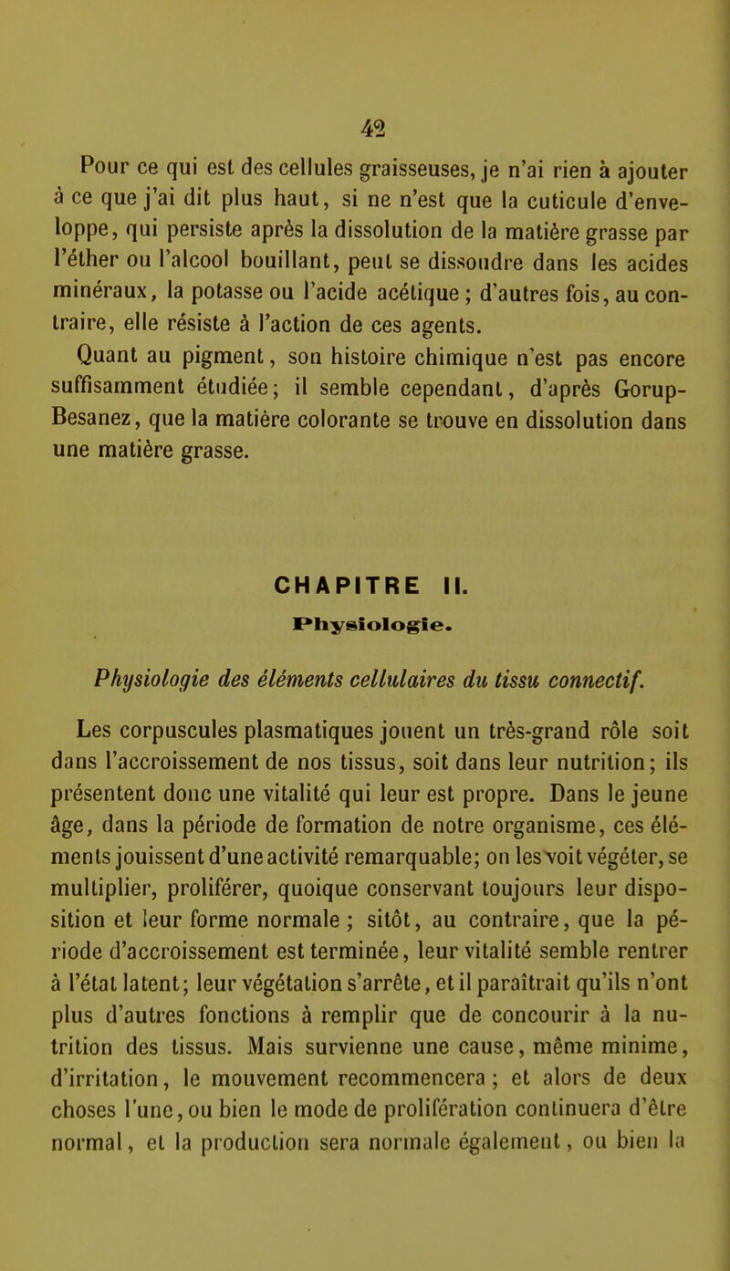 Pour ce qui est des cellules graisseuses, je n'ai rien à ajouter à ce que j'ai dit plus haut, si ne n'est que la cuticule d'enve- loppe, qui persiste après la dissolution de la matière grasse par l'éther ou l'alcool bouillant, peut se dissoudre dans les acides minéraux, la potasse ou l'acide acétique ; d'autres fois, au con- traire, elle résiste à l'action de ces agents. Quant au pigment, son histoire chimique n'est pas encore suffisamment étudiée; il semble cependant, d'après Gorup- Besanez, que la matière colorante se trouve en dissolution dans une matière grasse. CHAPITRE II. Physiologie . Physiologie des éléments cellulaires du tissu connectif. Les corpuscules plasmatiques jouent un très-grand rôle soit dans l'accroissement de nos tissus, soit dans leur nutrition; ils présentent donc une vitalité qui leur est propre. Dans le jeune âge, dans la période de formation de notre organisme, ces élé- ments jouissent d'une activité remarquable; on lesA'oit végéter, se multiplier, proliférer, quoique conservant toujours leur dispo- sition et leur forme normale ; sitôt, au contraire, que la pé- riode d'accroissement est terminée, leur vitalité semble rentrer à l'étal latent; leur végétation s'arrête, et il paraîtrait qu'ils n'ont plus d'autres fonctions à remplir que de concourir à la nu- trition des tissus. Mais survienne une cause, même minime, d'irritation, le mouvement recommencera; et alors de deux choses l'une, ou bien le mode de prolifération continuera d'être normal, et la production sera normale également, ou bien la