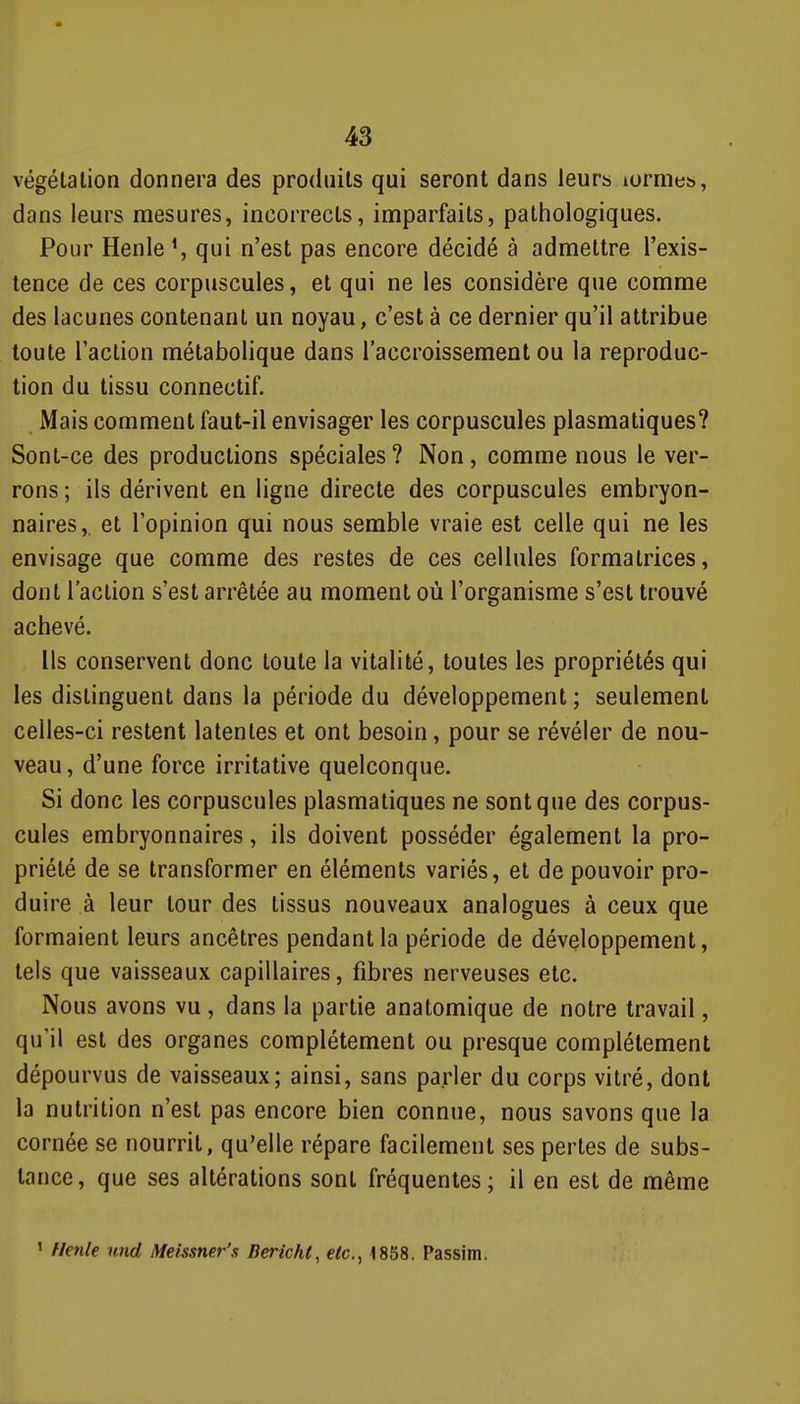 végétation donnera des produits qui seront dans leurs lornies, dans leurs mesures, incorrects, imparfaits, pathologiques. Pour HenleS qui n'est pas encore décidé à admettre l'exis- tence de ces corpuscules, et qui ne les considère que comme des lacunes contenant un noyau, c'est à ce dernier qu'il attribue toute l'action métabolique dans l'accroissement ou la reproduc- tion du tissu connectif. Mais comment faut-il envisager les corpuscules plasmatiques? Sont-ce des productions spéciales? Non, comme nous le ver- rons ; ils dérivent en ligne directe des corpuscules embryon- naires,, et l'opinion qui nous semble vraie est celle qui ne les envisage que comme des restes de ces cellules formatrices, dont l'action s'est arrêtée au moment où l'organisme s'est trouvé achevé. Us conservent donc toute la vitalité, toutes les propriétés qui les distinguent dans la période du développement ; seulement celles-ci restent latentes et ont besoin, pour se révéler de nou- veau, d'une force irritative quelconque. Si donc les corpuscules plasmatiques ne sont que des corpus- cules embryonnaires, ils doivent posséder également la pro- priété de se transformer en éléments variés, et de pouvoir pro- duire à leur tour des tissus nouveaux analogues à ceux que formaient leurs ancêtres pendant la période de développement, tels que vaisseaux capillaires, fibres nerveuses etc. Nous avons vu, dans la partie anatomique de notre travail, qu'il est des organes complètement ou presque complètement dépourvus de vaisseaux; ainsi, sans parler du corps vitré, dont la nutrition n'est pas encore bien connue, nous savons que la cornée se nourrit, qu'elle répare facilement ses pertes de subs- tance, que ses altérations sont fréquentes; il en est de même ' Henk Htid Meissner's Berichi, etc., 1858. Passim.