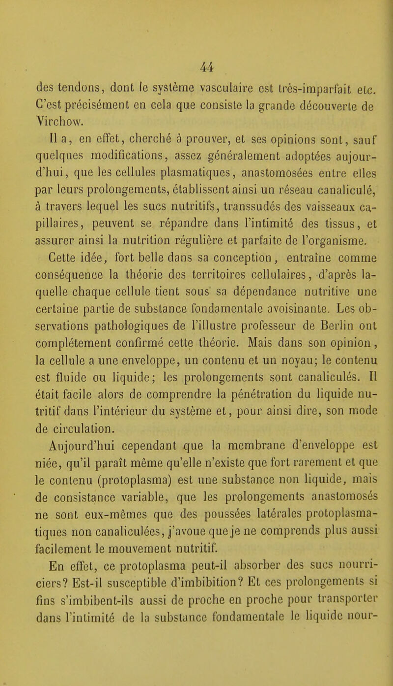 des tendons, dont le système vasculaire est Irès-imparfait etc. C'est précisément en cela que consiste la grande découverte de Virclîow. Il a, en effet, cherché à prouver, et ses opinions sont, sauf quelques modifications, assez généralement adoptées aujour- d'hui, que les cellules plasmatiques, anastomosées entre elles par leurs prolongements, établissent ainsi un réseau canaliculé, à travers lequel les sucs nutritifs, transsudés des vaisseaux ca- pillaires, peuvent se répandre dans l'intimité des tissus, et assurer ainsi la nutrition régulière et parfaite de l'organisme. Cette idée, fort belle dans sa conception, entraîne comme conséquence la théorie des territoires cellulaires, d'après la- quelle chaque cellule tient sous' sa dépendance nutritive une certaine partie de substance fondamentale avoisinante. Les ob- servations pathologiques de l'illustre professeur de Berlin ont complètement confirmé cette théorie. Mais dans son opinion, la cellule a une enveloppe, un contenu et un noyau; le contenu est fluide ou liquide; les prolongements sont canaliculés. Il était facile alors de comprendre la pénétration du liquide nu- tritif dans l'intérieur du système et, pour ainsi dire, son mode de circulation. Aujourd'hui cependant que la membrane d'enveloppe est niée, qu'il paraît même qu'elle n'existe que fort rarement et que le contenu (protoplasma) est une substance non liquide, mais de consistance variable, que les prolongements anastomosés ne sont eux-mêmes que des poussées latérales protoplasma- liques non canaliculées, j'avoue que je ne comprends plus aussi facilement le mouvement nutritif. En effet, ce protoplasma peut-il absorber des sucs nourri- ciers? Est-il susceptible d'imbibition? Et ces prolongements si fins s'imbibent-ils aussi de proche en proche pour transporter dans l'intimité de la substance fondamentale le liquide nour-