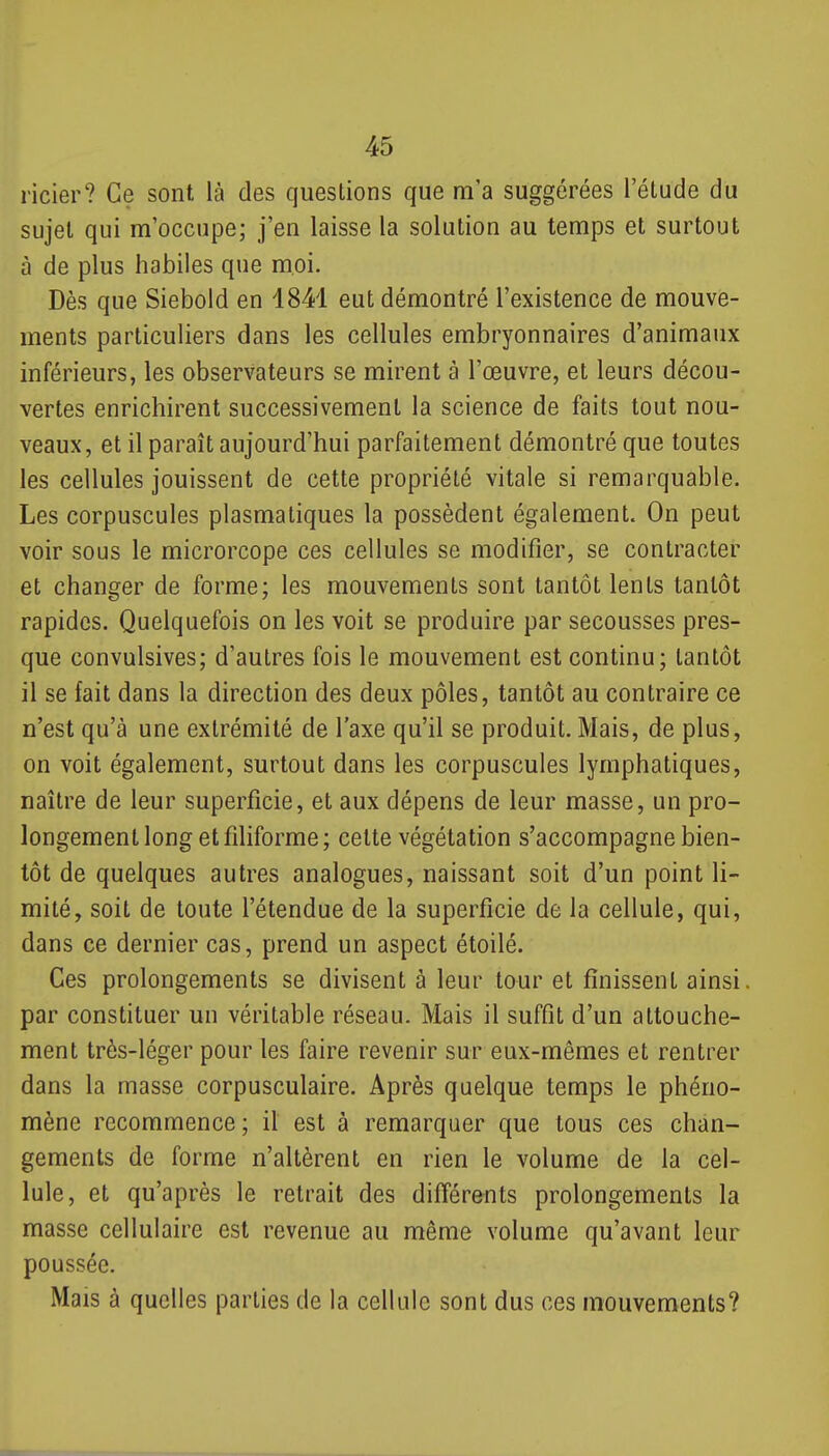 ricier? Ce sont là des questions que m'a suggérées l'étude du sujet qui m'occupe; j'en laisse la solution au temps et surtout à de plus habiles que moi. Dès que Siebold en 1841 eut démontré l'existence de mouve- ments particuliers dans les cellules embryonnaires d'animaux inférieurs, les observateurs se mirent à l'œuvre, et leurs décou- vertes enrichirent successivement la science de faits tout nou- veaux, et il paraît aujourd'hui parfaitement démontré que toutes les cellules jouissent de cette propriété vitale si remarquable. Les corpuscules plasmatiques la possèdent également. On peut voir sous le microrcope ces cellules se modifier, se contracter et changer de forme; les mouvements sont tantôt lents tantôt rapides. Quelquefois on les voit se produire par secousses pres- que convulsives; d'autres fois le mouvement est continu; tantôt il se fait dans la direction des deux pôles, tantôt au contraire ce n'est qu'à une extrémité de l'axe qu'il se produit. Mais, de plus, on voit également, surtout dans les corpuscules lymphatiques, naître de leur superficie, et aux dépens de leur masse, un pro- longement long et filiforme; celte végétation s'accompagne bien- tôt de quelques autres analogues, naissant soit d'un point li- mité, soit de toute l'étendue de la superficie de la cellule, qui, dans ce dernier cas, prend un aspect étoilé. Ces prolongements se divisent à leur tour et finissent ainsi, par constituer un véritable réseau. Mais il suffit d'un attouche- ment très-léger pour les faire revenir sur eux-mêmes et rentrer dans la masse corpusculaire. Après quelque temps le phéno- mène recommence; il est à remarquer que tous ces chan- gements de forme n'altèrent en rien le volume de la cel- lule, et qu'après le retrait des différents prolongements la masse cellulaire est revenue au même volume qu'avant leur poussée. Mais à quelles parties de la cellule sont dus ces mouvements?