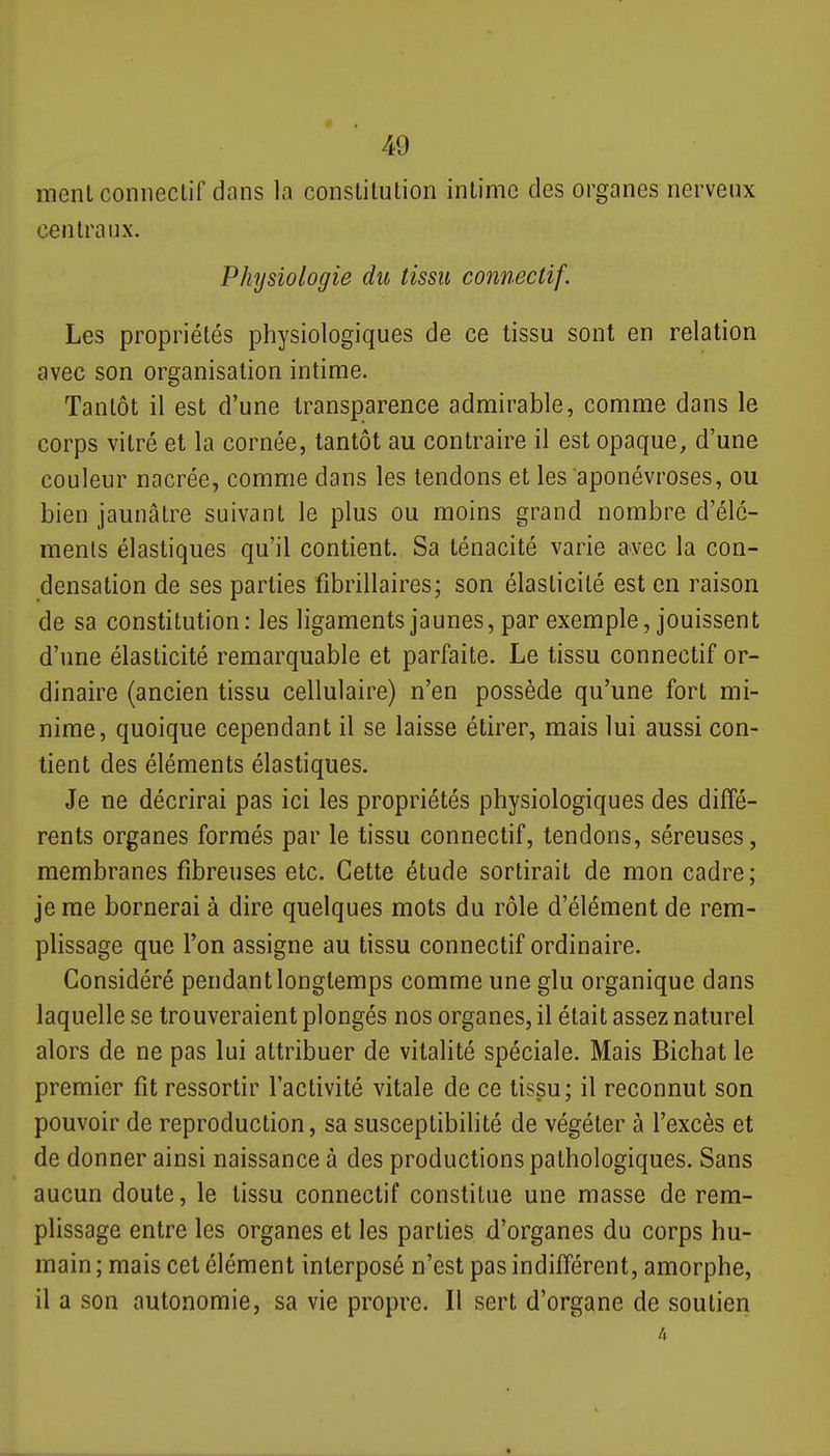 ment coiinecliT dans la constitution intime des organes nerveux centraux. Physiologie du tissu connectif. Les propriétés physiologiques de ce tissu sont en relation avec son organisation intime. Tantôt il est d'une transparence admirable, comme dans le corps vitré et la cornée, tantôt au contraire il est opaque, d'une couleur nacrée, comme dans les tendons et les aponévroses, ou bien jaunâtre suivant le plus ou moins grand nombre d'élé- ments élastiques qu'il contient. Sa ténacité varie avec la con- densation de ses parties fibrillaires; son élasticité est en raison de sa constitution: les ligaments jaunes, par exemple, jouissent d'une élasticité remarquable et parfaite. Le tissu connectif or- dinaire (ancien tissu cellulaire) n'en possède qu'une fort mi- nime, quoique cependant il se laisse étirer, mais lui aussi con- tient des éléments élastiques. Je ne décrirai pas ici les propriétés physiologiques des diffé- rents organes formés par le tissu connectif, tendons, séreuses, membranes fibreuses etc. Cette étude sortirait de mon cadre; je me bornerai à dire quelques mots du rôle d'élément de rem- plissage que l'on assigne au tissu connectif ordinaire. Considéré pendant longtemps comme une glu organique dans laquelle se trouveraient plongés nos organes, il était assez naturel alors de ne pas lui attribuer de vitalité spéciale. Mais Bichat le premier fit ressortir l'activité vitale de ce tissu; il reconnut son pouvoir de reproduction, sa susceptibilité de végéter à l'excès et de donner ainsi naissance à des productions pathologiques. Sans aucun doute, le tissu connectif constitue une masse de rem- plissage entre les organes et les parties d'organes du corps hu- main ; mais cet élément interposé n'est pas indifférent, amorphe, il a son autonomie, sa vie propre. Il sert d'organe de soutieri 4