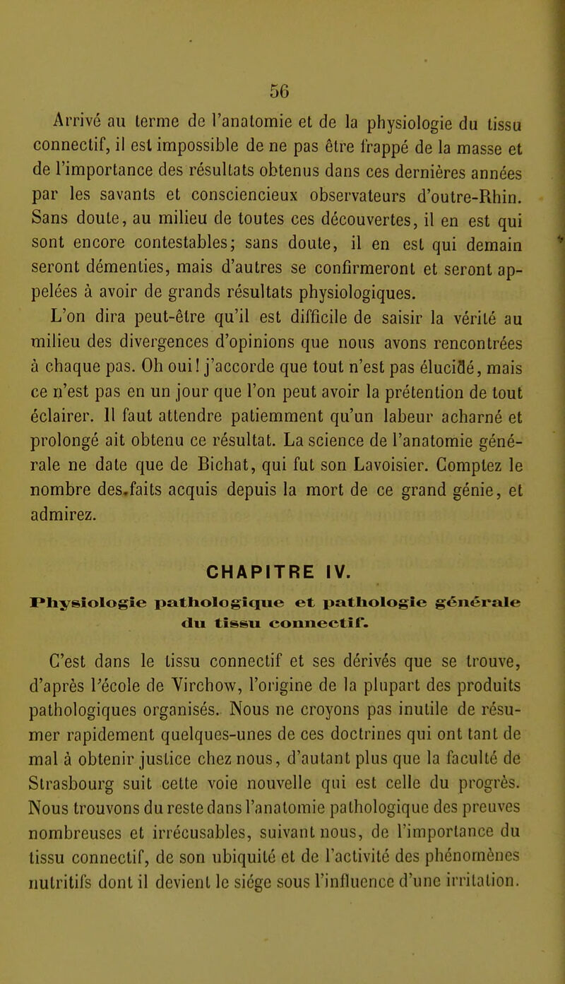 Arrivé au terme de l'analomie et de la physiologie du tissu connectif, il est impossible de ne pas être frappé de la masse et de l'importance des résultats obtenus dans ces dernières années par les savants et consciencieux observateurs d'outre-Rhin. Sans doute, au milieu de toutes ces découvertes, il en est qui sont encore contestables; sans doute, il en est qui demain seront démenties, mais d'autres se confirmeront et seront ap- pelées à avoir de grands résultats physiologiques. L'on dira peut-être qu'il est difficile de saisir la vérité au milieu des divergences d'opinions que nous avons rencontrées à chaque pas. Oh oui ! j'accorde que tout n'est pas éluciflé, mais ce n'est pas en un jour que l'on peut avoir la prétention de tout éclairer. Il faut attendre patiemment qu'un labeur acharné et prolongé ait obtenu ce résultat. La science de l'anatomie géné- rale ne date que de Bichat, qui fut son Lavoisier. Comptez le nombre des.faits acquis depuis la mort de ce grand génie, et admirez. CHAPITRE IV. I*liysîologîe patliologicpie et pathologie générale clu tissu eonnectif. C'est dans le tissu eonnectif et ses dérivés que se trouve, d'après Pécole de Virchow, l'origine de la plupart des produits pathologiques organisés. Nous ne croyons pas inutile de résu- mer rapidement quelques-unes de ces doctrines qui ont tant de mal à obtenir justice chez nous, d'autant plus que la faculté de Strasbourg suit cette voie nouvelle qui est celle du progrès. Nous trouvons du reste dans l'anatomie pathologique des preuves nombreuses et irrécusables, suivant nous, de l'importance du tissu eonnectif, de son ubiquité et de l'activité des phénomènes nutritifs dont il devient le siège sous l'influence d'une irritation.