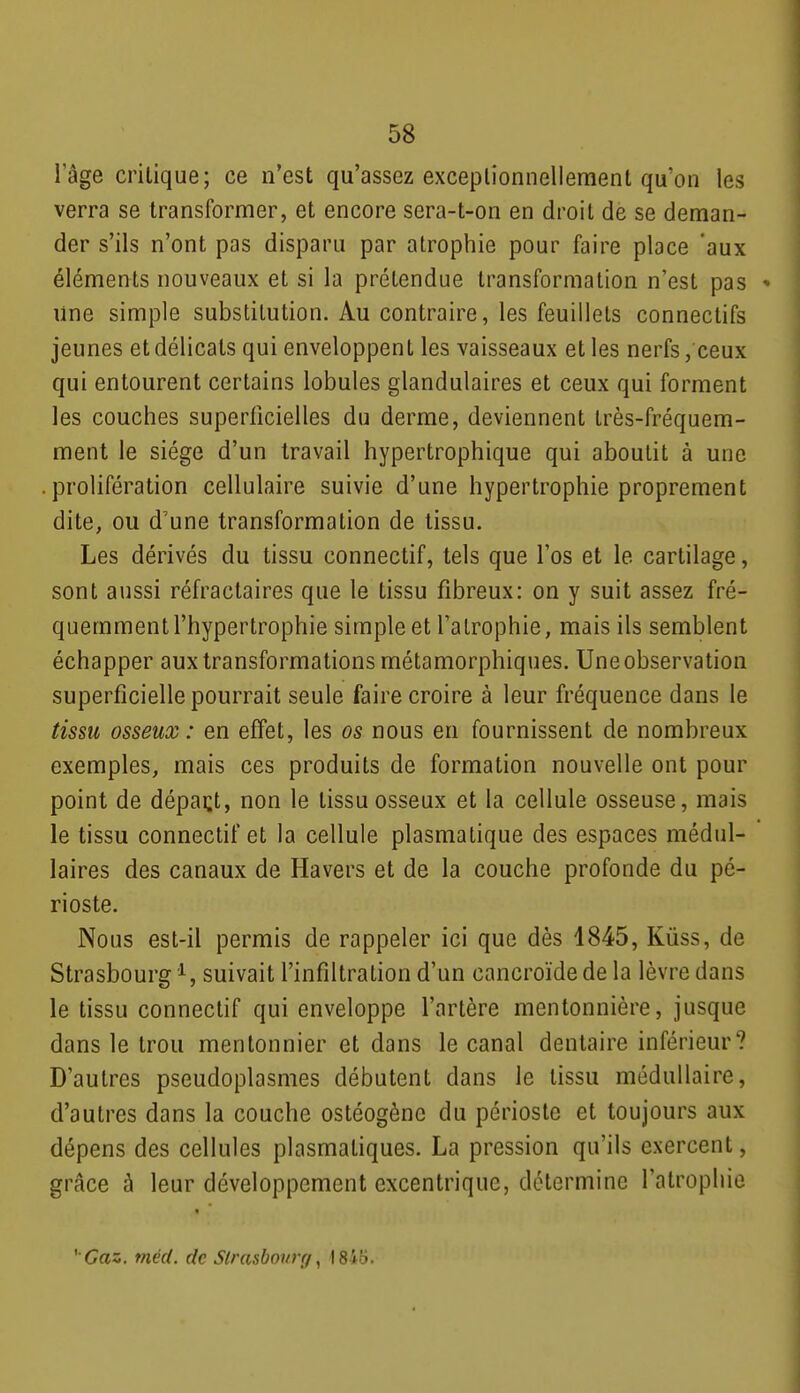 lage critique; ce n'est qu'assez exceplionnellement qu'on les verra se transformer, et encore sera-t-on en droit de se deman- der s'ils n'ont pas disparu par atrophie pour faire place 'aux éléments nouveaux et si la prétendue transformation n'est pas » line simple substitution. Au contraire, les feuillets connectifs jeunes et délicats qui enveloppent les vaisseaux et les nerfs, ceux qui entourent certains lobules glandulaires et ceux qui forment les couches superficielles du derme, deviennent très-fréquem- ment le siège d'un travail hypertrophique qui aboutit à une .prolifération cellulaire suivie d'une hypertrophie proprement dite, ou d'une transformation de tissu. Les dérivés du tissu connectif, tels que l'os et le cartilage, sont aussi réfractaires que le tissu fibreux: on y suit assez fré- quemment l'hypertrophie simple et l'atrophie, mais ils semblent échapper aux transformations métamorphiques. Une observation superficielle pourrait seule faire croire à leur fréquence dans le tissu osseux : en effet, les os nous en fournissent de nombreux exemples, mais ces produits de formation nouvelle ont pour point de dépaçt, non le tissu osseux et la cellule osseuse, mais le tissu connectif et la cellule plasmatique des espaces médul- laires des canaux de Havers et de la couche profonde du pé- rioste. Nous est-il permis de rappeler ici que dès 4845, Kûss, de Strasbourg suivait l'infiltration d'un cancroïde de la lèvre dans le tissu connectif qui enveloppe l'artère mentonnière, jusque dans le trou mentonnier et dans le canal dentaire inférieur? D'autres pseudoplasmes débutent dans le tissu médullaire, d'autres dans la couche ostéogène du périoste et toujours aux dépens des cellules plasmatiques. La pression qu'ils exercent, grâce à leur développement excentrique, détermine l'atrophie ' Gaz. méd. de Sirasboitrr/^ 1845.