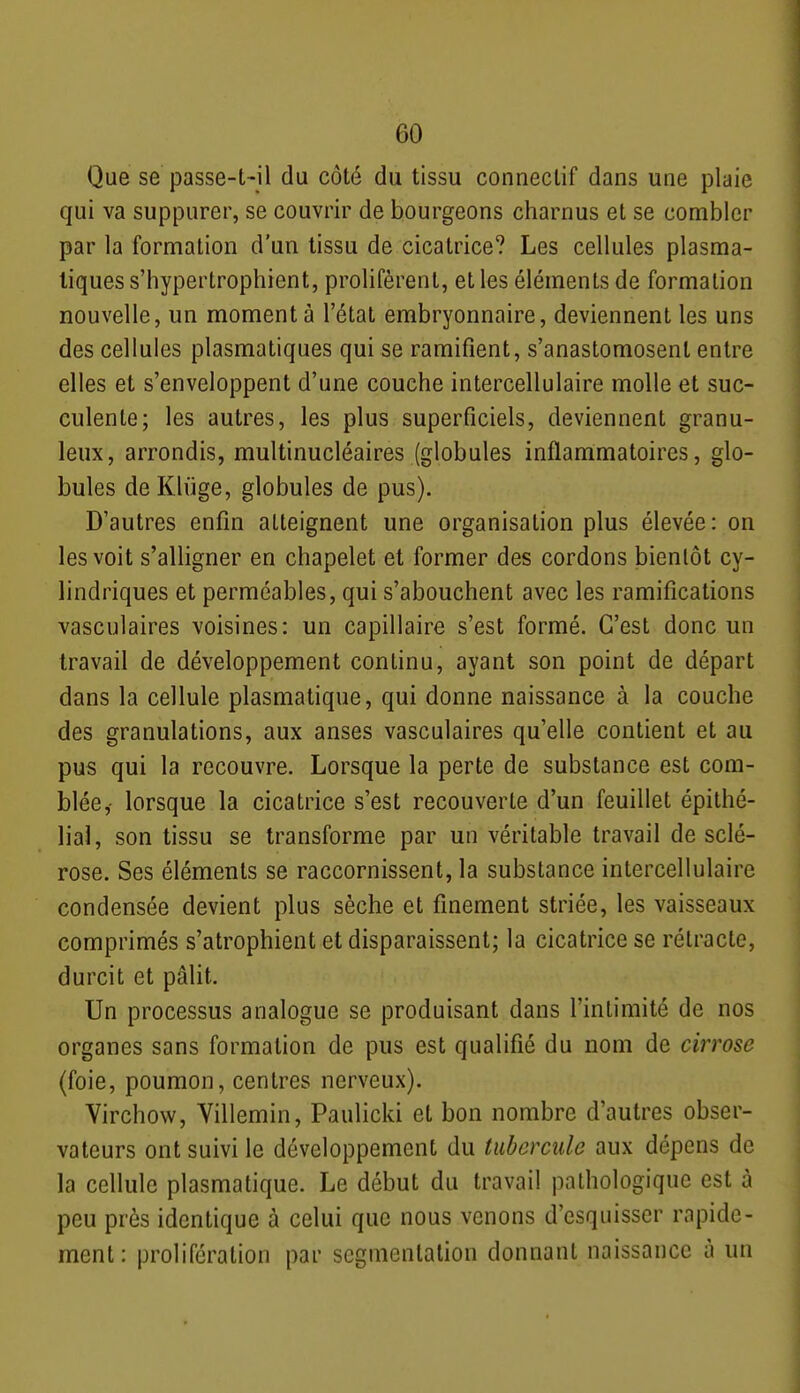 Que se passe-t-il du côté du tissu conneclif dans une plaie qui va suppurer, se couvrir de bourgeons charnus et se combler par la formation d'un tissu de cicatrice? Les cellules plasma- tiques s'hypertrophient, prolifèrent, et les éléments de formation nouvelle, un moment à l'état embryonnaire, deviennent les uns des cellules plasmatiques qui se ramifient, s'anastomosent entre elles et s'enveloppent d'une couche intercellulaire molle et suc- culente; les autres, les plus superficiels, deviennent granu- leux, arrondis, multinucléaires (globules inflammatoires, glo- bules de Kliige, globules de pus). D'autres enfin atteignent une organisation plus élevée : on les voit s'alligner en chapelet et former des cordons bientôt cy- lindriques et perméables, qui s'abouchent avec les ramifications vasculaires voisines: un capillaire s'est formé. C'est donc un travail de développement continu, ayant son point de départ dans la cellule plasmatique, qui donne naissance à la couche des granulations, aux anses vasculaires qu'elle contient et au pus qui la recouvre. Lorsque la perte de substance est com- blée,- lorsque la cicatrice s'est recouverte d'un feuillet épithé- lial, son tissu se transforme par un véritable travail de sclé- rose. Ses éléments se raccornissent, la substance intercellulaire condensée devient plus sèche et finement striée, les vaisseaux comprimés s'atrophient et disparaissent; la cicatrice se rétracte, durcit et pâlit. Un processus analogue se produisant dans l'intimité de nos organes sans formation de pus est qualifié du nom de cirrose (foie, poumon, centres nerveux). Virchovv, Villemin, Paulicki et bon nombre d'autres obser- vateurs ont suivi le développement du tubercule aux dépens de la cellule plasmatique. Le début du travail pathologique est à peu près identique à celui que nous venons d'esquisser rapide- ment: prolifération par segmentation donnant naissance à un