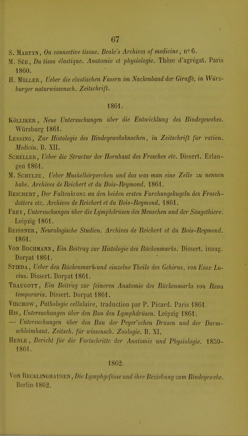 S. Martyn, On connedive tissiie. Beale's Archives of medicine, n» 6. M. Sée, Du tissu élastique. Anatomie et physiologie. Thèse d'agrégat. Paris 1860. H. MùLLER, Ueber die elastischen Fasern im Nadcenhand der Giraffe, in Wurz- burger natunuissensdi. Zeitsdirift. 1861. KoLLiKER, Neue Untersiichungen iiher die Entwicklung des Bindegewebes. Wûrzburg 1861. Lessing, Zur Histologie des Bindegeiuehsknochen, in Zeitschrift fiir 7'ation. Medidn. B. XII. ScHELLER, Ueber die Strudur der Hornhaut des Frosches etc. Disserl. Erlan- gen 1861. M. ScHDLZE, Ueber Muskelkôrperchen und das was man eine Zelle zu nennen habe. Ardiives de Reichei't et du Bois-Reymond. 1861. Reichert , Der Faltenkranz an den beiden ersten Furchungshigeln des Frosch- dotters etc. Archives de Reichert et du Bois-Reymond. 1861. Frey , Untersuchungen iiber die Lymphdriisen des Menschen und der Sàugethiere. Leipzig 1861. Reissner, Neurologische Studien. Archives de Reichert et du Bois-Reymond. 1861. Von Bocbmann , Ein Beitrag zur Histologie des Riickenmarks. Dissert, inaug. Dorpatl861. Stieda, Ueber den Riiekenmarhund einzelne Theile des Gehirns, vonEsox Lu- cius. Dissert. Dorpat 1861. Traugott, Ein Beitrag zur feineren Anatomie des Riickenmarks von Rana teitiporaria. Dissert. Dorpat 1861. ViRCHOW, Pathologie cellulaire, traduction par P. Picard. Paris 1861. His, Untersuchungen iiber den Ban den Lymphdriisen. Leipzig 1861. — Untersuchungen iiber den Bau der Peyer'schen Driisen und der Darm- schleimhaut. Zeitsch. fiir wissensch. Zoologie. B. XI, Henle, Bericht fiir die Fortschritte der Anatomie und Physiologie. 1859- 1861. 1862. \ ON Uecklingiiausen , Die Lymphgcfiisse nnd ihre Bcziehung ztim Bindegewebe. Berlin 1862.