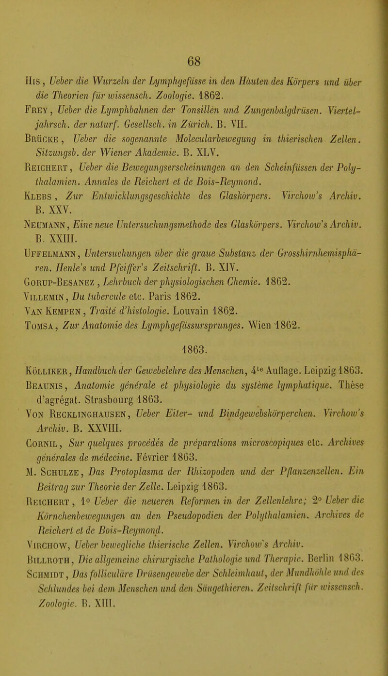 IIis, Ueber die Wurzeln der Lymplujefiisse in deii Hàuten des Korpers und iiber die Tlieorien fiir wissensch. Zoologie. 1862. Frey, Ueber die Lymphbahnen der Tonsillèn und Zungenbalgdriisen. Viertel- jahrsch. dernaturf. Gesellsch. in Zurich. B. VII. Brucke , Ueber die sogenannte Molecidarbeiuegung in tliierisehen Zelkn. Sitzungsb. der Wiener Akademie. B. XLV. Reichert , Ueber die Beivegungserscheinungen an den Scheinfiissen der Poly- thalamien. Annales de Reichert et de Bois-Reymond. Klebs , Zur Entwicklungsgeschichte des Glaskôrpers. Virchow's Archiv. B. XXV. Neumann, Eineneue Untersuchungsmethode des Glaskôrpers. Virchow's Archiv. B. XXIII. Uffelmann , Untersuchungen iiber die graue Substanz der Gr'osshii'nhemisphà- ren. Henle's und Pfeiffer's Zeitschrift. B. XJV. Gorup-Besanez , Lehrbuch der physiologischen Chemie. 1862. ViLLEMiN, Du tubercule etc. Paris 1862. Van Kempen, Traité d'histologie. Louvain 1862. ToMSA, Zur Anatomie des Lymphgefdssursprunges. Wien 1862. 1863. Kôlliker, Handbuchder Geiuebelehre des Menschen, 4t^^ Aiiilage. Leipzig 1863. Beatjnis, Anatomie générale et physiologie du système lymphatique. Thèse d'agrégat. Strasbourg 1863. Von Recklingiiausen, Ueber Eiter- und Bindgewebskôrperchen. Virchow's Archiv. B. XXVIII. CoRNiL, Sur quelques procédés de préparations microscopiques etc. Ai'chives générales de médecine. Février 1863. M. Schulze, Bas Protoplasma der Rhizopoden und der Pjlanzenzellen. Ein Beilrag zur Théorie der Zelle. Leipzig 1863. Reichert , 1° Ueber die neueren Reformen in der Zellenlehre; 2° Ueber die Kornchenbeivegungen an den Pseudopodien der Polylhalamien. Archives de Reichert et de Bois-Reymond. Vmcuow, Ueber bcwegliche Ihierische Zellen. Virchoius Archiv. BiLLROTH, Dieallgemeine chirurgische Pathologie und Thérapie. Berlin 1863. SciiMiDT, Bas folliculâre Driisengewebe der Schleimhaul, der Mundhohle und des Schhmdes bei dem Menschen und den Sàugcthicrcn. Zciischrifl fur tvisscnsch. Zoologie. B. XIII.