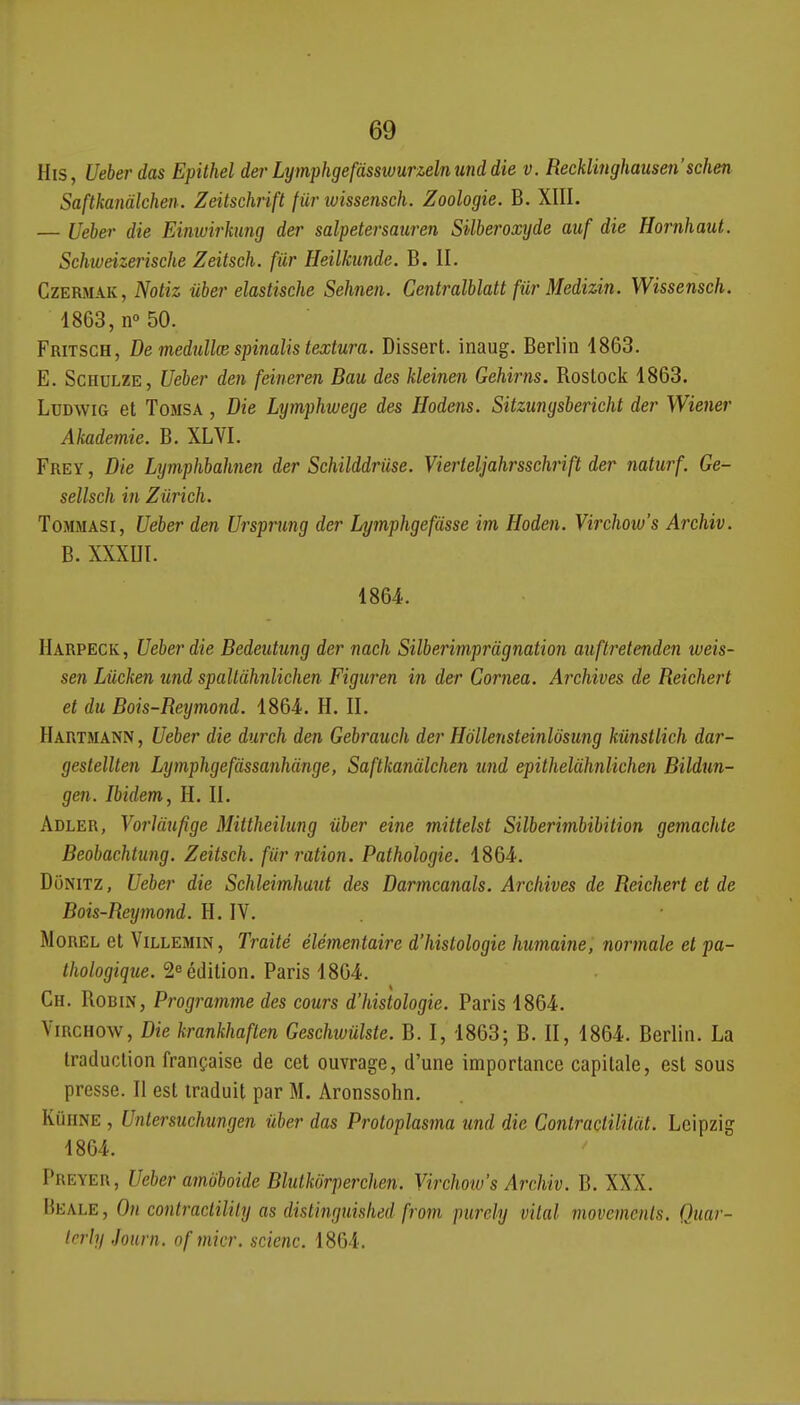 His, Ueberdas Epithel der Lymphgefàsswurzelnund die v. Recklinghausen'schen Saftkanàlcheii. Zeitschrift fur ivissensch. Zoologie. B. XIII. — Ueber die Einwirhing der salpetersaiiren Silberoxyde auf die Hornhaut. Schlueizerische Zeitsch. fiir Heilkunde. B. IL CzERMAK, Notiz ûber elastische Sehnen. Centralblatt fiir Medizin. Wissensch. 4863, n 50. FRiTSce, Demedullcespinalistextura. Dissert, inaug. Berlin 4863. E. ScHULZE, Ueber den feineren Bau des kleinen Gehirns. Roslock 4863. LuDwiG et ToMSA, Die Lymphwege des Hodens. Sitzmgsbericht der Wiener Akademie. B. XLVI. Frey , Die Lymphbahnen der Schilddriise. Vierleljahrsschrift der naturf. Ge- sellsch iîi Zurich. ToMMASi, Ueber den Ursprmg der Lymphgefdsse im Hoden. Virchotu's Archiv. B. XXXIII. 4864. Harpeck, Ueber die Bedeutung der nach Silberimpràgnation aiiftretenden weis- sen Liicken und spallàhnlichert- Figuren in der Cornea. Archives de Reichert et du Bois-Rexjmond. 4864. H. II. Hartmann , Ueber die durch den Gebrauch der Hollensteinlôsimg kiinstlich dar- gestellten Lymphgefdssanhànge, Saftkanàlchen und epithelàhnlichen Bildun- gen. Ibidem, H. II. Adler, YorUinfige Mittheiliing ûber eine mittelst Silberimbibition gemachte Beobachtung. Zeitsch. fiir ration. Pathologie. 4864. DoNiTZ, Uebei' die Schleimhaut des Darmcanals. Archives de Reichert et de Bois-Reymond. H. IV. . MoREL et ViLLEMiN, Traité élémentaire d'histologie humaine, normale et pa- thologique. Réédition. Paris 4864. Ch. Robin, Programme des cours d'histologie. Paris 4864. ViRCHOW, Die krankhaflen Geschivulste. B. I, 4863; B. II, 4864. Berlin. La traduction française de cet ouvrage, d'une importance capitale, est sous presse. II est traduit par M. Aronssohn. KûUNE , Untersuchungen ûber das Protoplasma imd die Contractililut. Leipzig 4864. Preyer, Ueber amoboidc Blulkôrperchen. Virchotu's Archiv. B. XXX. Beale , On contraclility as distinguished from purely vital movcmenls. Quar- trrly .Journ. ofmicr. scienc. 4864.