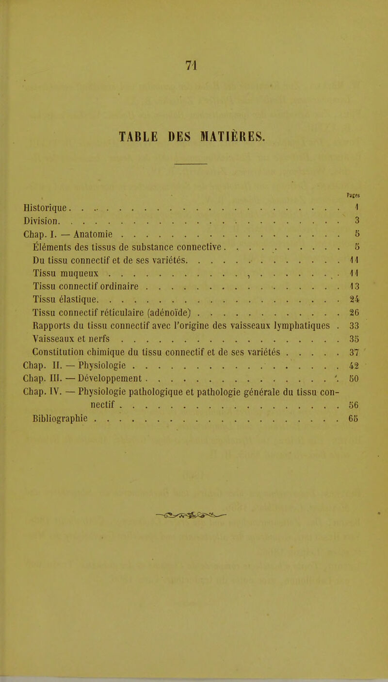 TABLE DES MATIÈRES. Vltti Historique 1 Division 3 Chap. I. — Anatomie 5 Éléments des tissus de substance connective 5 Du tissu connectif et de ses variétés il Tissu muqueux , • Tissu connectif ordinaire 13 Tissu élastique 24 Tissu connectif réticulaire (adénoïde) 26 Rapports du tissu connectif avec l'origine des vaisseaux lymphatiques . 33 Vaisseaux et nerfs 35 Constitution chimique du tissu connectif et de ses variétés 37 ' Chap. II. — Physiologie 42 Chap. III.—Développement '.50 Chap. IV. — Physiologie pathologique et pathologie générale du tissu con- nectif 56 Bibliographie 65