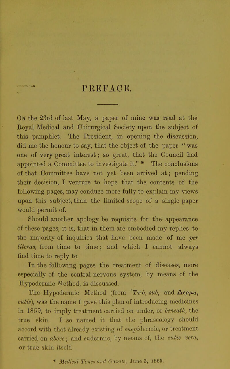 PREFACE. On the 23rd of last May, a paper of mine was read at the Eoyal Medical and Chirurgical Society upon the subject of this pamphlet. The President, in opening the discussion, did me the honour to say, that the object of the paper  was one of very great interest; so great, that the Council had appointed a Committee to investigate it. * The conclusions of that Committee have not yet been arrived at; pending their decision, I venture to hope that the contents of the following pages, may conduce more fully to explain my views upon this subject, than the limited scope of a single paper would permit of. Should another apology be requisite for the appearance of these pages, it is, that in them are embodied my replies to the majority of inquiries that have been made of me per literas, from time to time; and which I cannot always find time to reply to. In the following pages the treatment of diseases, more especially of the central nervous system, by means of the Hypodermic Method, is discussed. The Hypodermic Method (from 'Ttto, sub, and Aep/jta, cutis), was the name I gave this plan of introducing medicines in 1859, to imply treatment carried on under, or beneath, the true skin. I so named it that the phraseology should accord with that already existing of ew_2J*dermiCj or treatment carried on above; and epidermic, by means of, the cutis vera, or true skin itself. * Medical Times and Gazette, June '3, 1866.