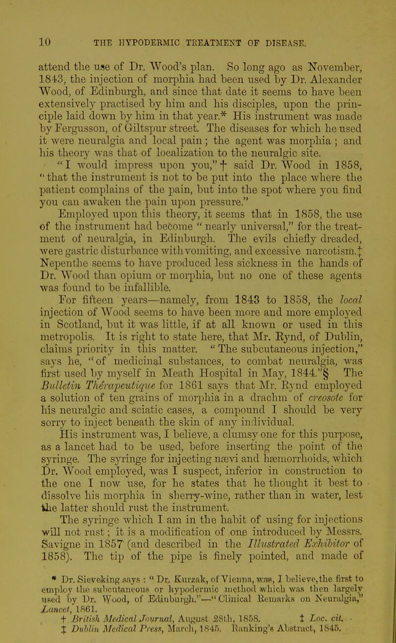attend the use of Dr. Wood's plan. So long ago as November, 1843, the injection of morphia had been used by Dr. Alexander Wood, of Edinburgh, and since that date it seems to have been extensively practised by him and his disciples, upon the prin- ciple laid down by him in that year.* His instrument was made by Fergusson, of Giltspur street. The diseases for which he used it were neuralgia and local pain; the agent was morphia ; and liis theory was that of localization to the neuralgic site. I would impress upon you,-f- said Dr. Wood in 1858,  that the instrument is not to be put into the place where the patient complains of the pain, but into the spot where you find you can awaken the pain upon pressure. Employed upon this tlieoiy, it seems that in 1858, the use of the instrument had befcome  nearly vmiversal, for the treat- ment of neuralgia, in Edinburgh. The evils chiefly dreaded, were gastric disturbance with vomiting, and excessive narcotism.J Nepenthe seems to have produced less sickness in the hands of Dr. Wood than opium or morphia, but no one of these agents was found to be infallible. For fifteen years—namely, from 1843 to 1858, the local injection of Wood seems to have been more and more employed in Scotland, but it was little, if at all known or used in this metropolis. It is right to state here, that Mr. Eynd, of Dublin, claims priority in this matter.  The subcutaneous injection, says he,  of medicinal substances, to combat neuralgia, was first used by myself in Meath Hospital in May, 1844.§ The Bulletin TMrapcutique for 1861 says that Mr. Eynd employed a solution of ten grains of morphia in a drachm of creosote for his neuralgic and sciatic cases, a compound I should be very sorry to inject beneath the skin of any individual. His instrument was, I believe, a clumsy one for this purpose, as a lancet had to be used, before inserting the point of the syringe. The sjTinge for injecting nfe^^ and hjemorrhoids, which Dr. Wood employed, was I suspect, inferior in construction to the one I now use, for he states that he thought it best to dissolve his morphia in sherry-wine, rather than in water, lest the latter shoidd rust the instrument. The syringe which I am in the habit of using for injections will not rust; it is a modification of one introduced by Messrs. Savigne in 1857' (and described in the Ilhistratccl Exhibitor of 1858). The tip of the pipe is finely pointed, and made of • Dr. Sieveking siiys :  Dr. Kurzak, of Vienna, was, I believp,the first to employ the subcutanc'ou.s or hypodermic method xwhich was then largely used by Dr. Wood, of Edinburgh.— Clinical Eemaiks on Neuralgia, Lancet, 1861. t British MedkalJournal, Kw^mt 28th, 1858, t Loc. cil. ■ % Duhlin l\Tcdical Press, March, 184.'). Banking's Abstract, 1846.