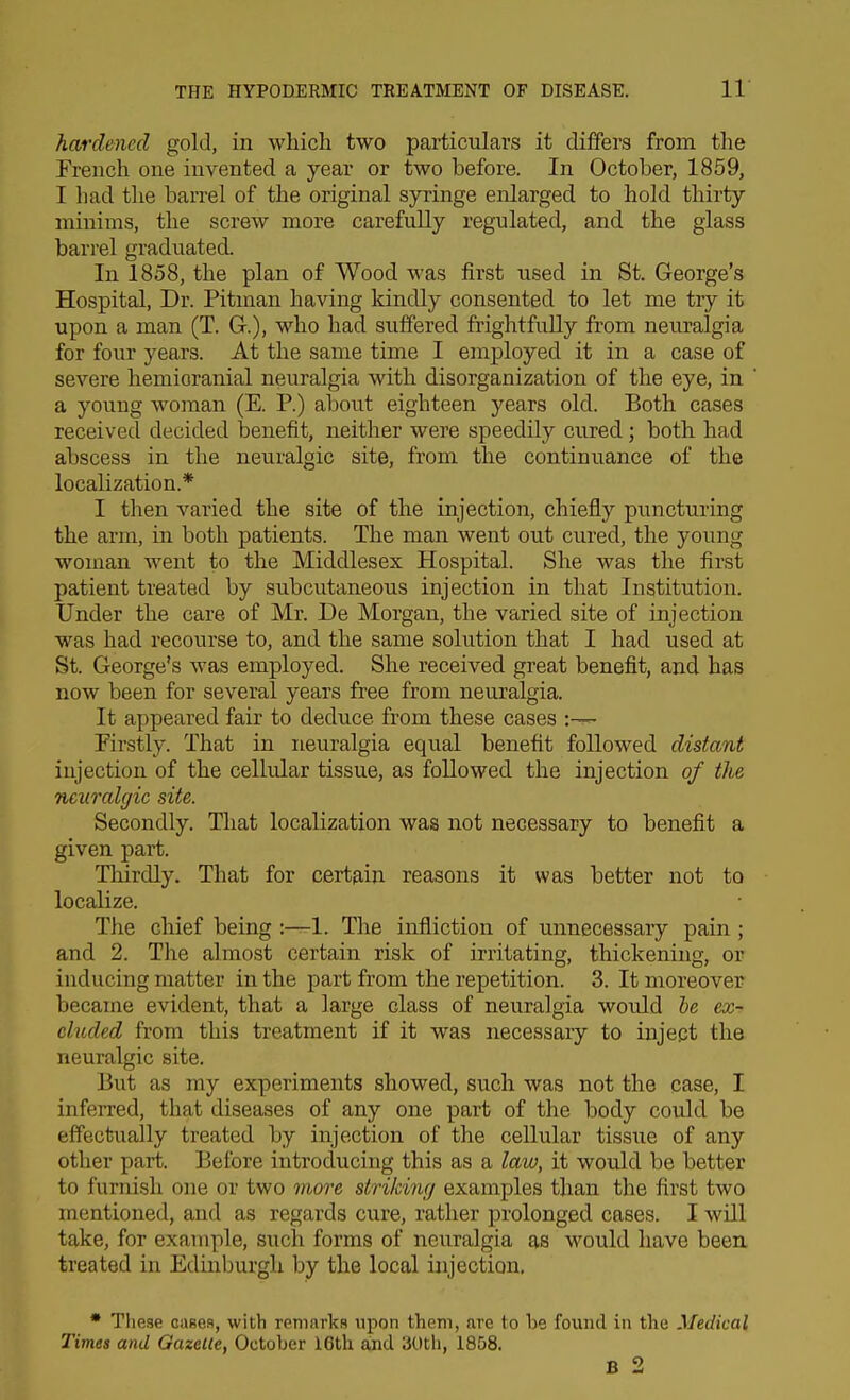 hardened gold, in whicli two particulars it differs from the French one invented a year or two before. In October, 1859, I had the barrel of the original syringe enlarged to hold thirty minims, the screw more carefully regulated, and the glass barrel graduated. In 1858, the plan of Wood was first used in St. George's Hospital, Dr. Pitman having kindly consented to let me try it upon a man (T. G.), who had suffered frightfully from neuralgia for four years. At the same time I employed it in a case of severe hemioranial neuralgia with disorganization of the eye, in a young woman (E. P.) about eighteen years old. Both cases received decided benefit, neither were speedily cured; both had abscess in the neuralgic site, from the continuance of the localization.* I then varied the site of the injection, chiefly puncturing the arm, in both patients. The man went out cured, the young woman went to the Middlesex Hospital. She was the first patient treated by subcutaneous injection in that Institution. Under the care of Mr. De Morgan, the varied site of injection was had recourse to, and the same solution that I had used at St. George's was employed. She received great benefit, and has now been for several years free from neuralgia. It appeared fair to deduce from these cases :~ Firstly. That in neuralgia equal benefit followed distant injection of the cellular tissue, as followed the injection of the neuralgic site. Secondly. That localization was not necessary to benefit a given part. Thirdly. That for certain reasons it was better not to localize. The chief being :—1. The infliction of unnecessary pain ; and 2. The almost certain risk of irritating, thickening, or inducing matter in the part from the repetition. 3. It moreover became evident, that a large class of neuralgia woidd he ex- cluded from this treatment if it was necessary to inject the neuralgic site. But as my experiments showed, such was not the case, I inferred, that diseases of any one part of the body could be eflFectually treated by injection of the cellular tissue of any other part. Before introducing this as a law, it would be better to furnish one or two more strikiw/ examples than the first two mentioned, and as regards cure, rather prolonged cases. I will take, for example, such forms of neuralgia as would have beea treated in Edinburgh by the local injection, * These oases, with remarks upon them, are to be found in the Medical Times and Gazelle, October 16th ajid 30tli, 1858. B 2