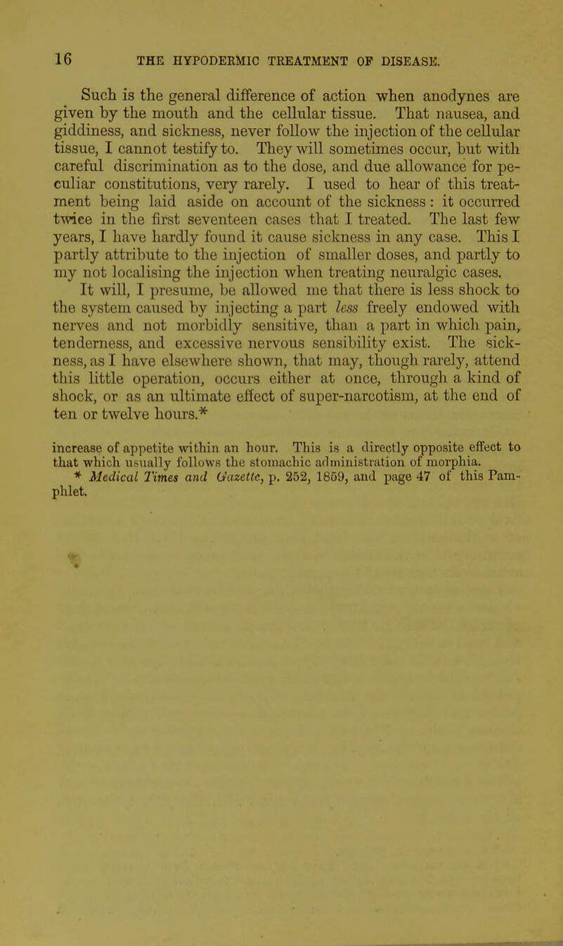 Such is the general difference of action when anodynes are given by the mouth and the cellular tissue. That nausea, and giddiness, and sickness, never follow the injection of the cellular tissue, I cannot testify to. They will sometimes occur, but with careful discrimination as to the dose, and due allowance for pe- culiar constitutions, very rarely. I used to hear of this treat- ment being laid aside on account of the sickness: it occurred twice in the first seventeen cases that I treated. The last few years, I have hardly found it cause sickness in any case. This I partly attribute to the injection of smaller doses, and partly to my not localising the injection when treating neuralgic cases. It win, I presume, be allowed me that there is less shock to the system caused by injecting a part less freely endowed with nerves and not morbidly sensitive, than a part in which pain, tenderness, and excessive nervous sensibility exist. The sick- ness, as I have elsewhere shown, that may, though rarely, attend this little operation, occurs either at once, through a kind of shock, or as an iiltimate effect of super-narcotiem, at the end of ten or twelve hours.* increase of appetite within an hour. This is a directly opposite effect to that which usually follows the stomachic administration of morphia. * Medical Times and Gazette, p. 252, 1859, and page 47 of this Pam- phlet.