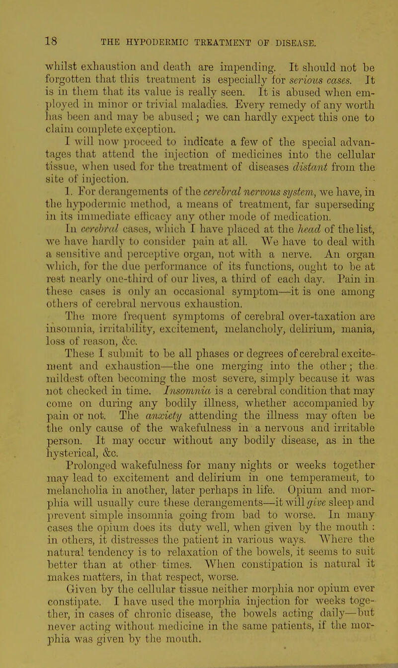 whilst exhaustion and death are impending. It shoidd not be forgotten that this treatment is especially for serious cases. It is in them that its value is really seen. It is abused when em- ployed in minor or trivial maladies. Every remedy of any worth has been and may be abused ; we can hardly expect this one to claim complete exception. I will now proceed to indicate a few of the special advan- tages that attend the injection of medicines into the cellular tissue, when used for the treatment of diseases distant from the site of injection. 1. For derangements of the ccrehral nervous system, we have, in the hypodermic metliod, a means of treatment, far superseding in its immediate cHicacy any otlier mode of medication. In cerebral cases, which I have placed at the head of the list, we have hardly to consider pain at all. We have to deal with a sensitive and perceptive organ, not with a nerve. An organ which, for the due performance of its functions, ought to be at rest nearly onc-tliird of our lives, a third of each day. Pain in these cases is only an occasional symptom—it is one among others of cerebral nervous exliaustion. Tlie more I'requent symptoms of cerebral over-taxation are insomnia, irritability, excitement, melancholy, delirium, mania, loss of reason, &c. These I submit to be aU phases or degrees of cerebral excite- n)ent and exhaustion—the one merging into the other; the mildest often becoming the most severe, simply because it was not checked in time. Insomnia is a cerebral condition that may come on during any bodily illness, whether accompanied by pain or not. The anxiety attending the illness maj^ often be the only cause of the wakefulness in a nervous and irritable person. It may occur without any bodily disease, as in the hysterical, &c. Prolonged wakefulness for many nights or weeks together may lead to excitement and delirium in one temperament, to melancholia in another, later perhaps in life. Opium and mor- phia will usually cure tliese derangements—itwill/jri'yc sleep and prevent simple insomnia going- from bad to worse. In many cases the opium does its duty well, when given by the mouth : in others, it distresses the patient in various ways. AVhere the natural tendency is to relaxation of the bowels, it seems to suit better than at other times. Wlien constipation is natural it makes matters, in that respect, worse. Given by the cellular tissue neither morphia nor opium ever constipate. I have used the morphia injection for weeks toge- ther, in cases of chronic disease, the bowels acting daily—but never acting without medicine in the same patients, if the mor- phia was given by the mouth.
