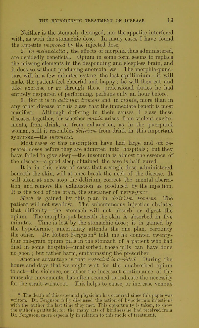 Neither is the stomacli deranged, nor the appetite interfered with, as with the stomachic dose. In many cases I have found the appetite improved by the injected dose. 2. In melancholia ; the effects of morphia thus administered, are decidedly beneficial. Opium in some form seems to replace the missing elements in the desponding and sleepless brain, and it does so without producing anorexia, &c. The morphia-punc- ture will in a few minutes restore the lost equilibrium—it will make the patient feel cheerful and haj^py; he will then eat and take exercise, or go through those professional duties he had entirely despaired of performing, perhaps only an hour before. 3. But it is in delirium tremens and in mania, more than in any other disease of this class, that the immediate benefit is most manifest. Although differing in their causes I class these diseases together, for whether mania arises from violent excite- ments, from drink, or from exhaustion, as in the puerpural woman, stdl it resembles delirittm from drink in this important symptom—the insomnia. Most cases of this description have had large and oft re- peated doses before they are admitted into hospitals ; but they have failed to give sleep—the insomnia is almost the essence of the disease—a good sleep obtained, the case is half cured. It is in this class of cases that a single dose, administered beneath the skin, wUl at once break the neck of the disease. It will often at once stop the delirium, correct the mental aberra- tion, and remove the exhaustion as produced by the injection. It is the food of the brain, the sustainer of nerve-/o?'ce. Micck is gained by this plan in delirhlm tremens. The patient will not swallow. The subcutaneous injection obviates that difficulty—the stomach will not absorb or digest the opium. The moi-phia put beneath the skin is absorbed in five minutes. Time is lost by the stomachic dose ; it is gained by the hypodermic; uncertainty attends the one plan, certainty the other. Dr. Kobert Ferguson* told me he counted twenty- four one-grain opium pills in the stomach of a patient who had died in some hospital-^unabsorbed, those pills can have done no good ; but rather harm, embarrassing the prescriber. Another advantage is that restraint is avoided. During the hours and days that we might wait for the unabsorbed opium to act—the violence, or rather the incessant continuance of the muscular movements, has often seemed to indicate the necessity for the strait-waistcoat. This helps to cause, or inci-ease venous • Tlie (Itath of this esteenieil pbysician hits ocou red since this paper was wriltcn. Dr. Ferguson fully discussed the action of hypodermic injections witli the aullu)r the last time they met. This op])ortimity is taken, to t^how the author's gratitude, for the many acls of kinthiess he hiul received from Dr. Ferguson, more especially iu relation to tliis mode of treivtmeut.