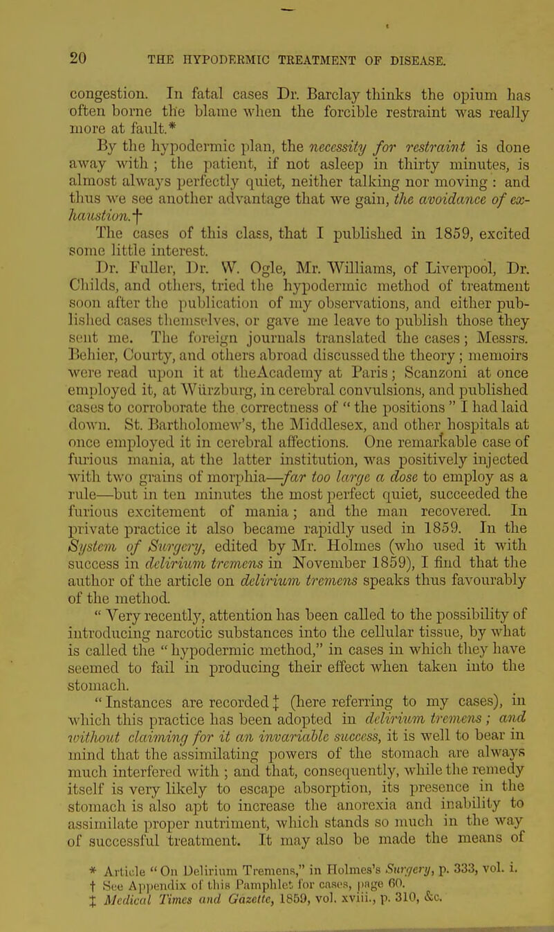 congestion. In fatal cases Dr. Barclay thinks the opium has often borne the blame when the forcible restraint was really- more at fault.* By the hypodermic plan, the necessity for restraint is done away with ; the patient, if not asleep in thirty minutes, is almost always perfectly quiet, neither talking nor moving : and thus we see another advantage that we gain, the avoidimce of ex- hajistion.-f The cases of this class, that I piiblished in 1859, excited some little interest. Dr. Fuller, Dr. W. Ogle, Mr. Williams, of Liverpool, Dr. Childs, and others, tried the hypodermic method of treatment soon after the publication of my observations, and either pub- lished cases tliemst'lves, or gave me leave to publish those they sent me. The foreign journals translated the cases; Messrs. Beliier, Courty, and others abroad discussed the theory ; memoirs were read upon it at theAcademy at Paris; Scanzoni at once employed it, at Wiirzburg, in cerebral convulsions, and published cases to corroborate the correctness of  the positions  I had laid down. St. Bartholomew's, the Middlesex, and other hospitals at once employed it in cerebral affections. One remarlvable case of fiu'ious mania, at the latter institution, was positively injected with two grains of morphia—-far too large a dose to employ as a rule—but in ton minutes tlie most perfect quiet, succeeded the furious excitement of mania; and the man recovered. In private practice it also became rapidly used in 1859. In the System of Surgery, edited by Mr. Holmes (wlio used it with success in delirium tremens in November 1859), I find that tlie author of the article on delirium tremens speaks thus favourably of the method.  Very recently, attention has been caUed to the possibility of introducing narcotic substances into the cellular tissue, by what is called the  hypodermic method, in cases in which tliey have seemed to fail in producing their effect when taken into the stomach.  Instances are recorded % (here referring to my cases), in which this practice has been adopted in delirium tremens ; and without elaiming for it an invariable success, it is well to bear in mind that the assimilating powers of the stomach are always much interfered with ; and that, consequently, while the remedy itself is very likely to escape absorption, its presence in the stomach is also apt to increase the anorexia and inability to assimilate proper nutriment, which stands so much in the way of successful treatment. It may also be made the means of * Article On Uelirium Tremens, in Holmes's Swffenj, p. 333, vol. i. t Sue Ap])endix of this Pamphlet Tor cases, page fin. i Medical Times and Gazette, 1850, vol. xviii., p. 310, &c.