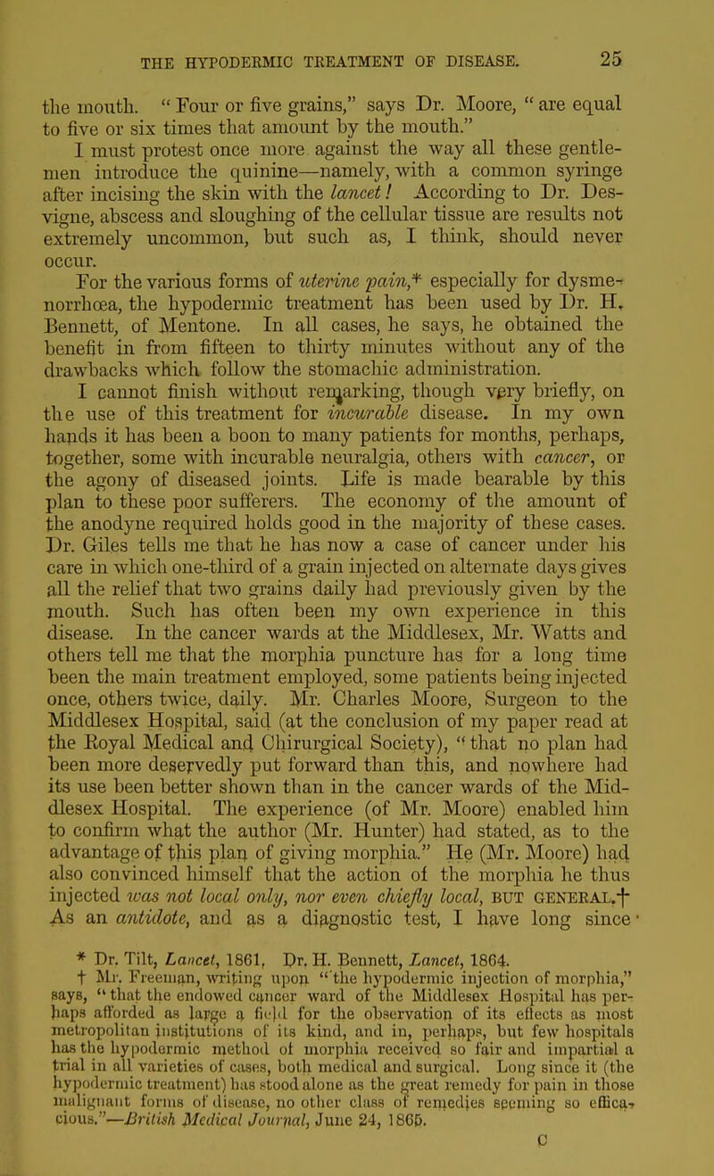 the mouth.  Four or five grains, says Dr. Moore,  are equal to five or six times that amount by the mouth. I must protest once more against the way all these gentle- men introduce the quinine—namely, with a common syringe after incising the skin with the lancet! According to Dr. Des- vigne, abscess and sloughing of the cellular tissue are results not extremely uncommon, but such as, I think, should never occur. For the various forms of ^ttenne pain,*- especially for dysme- norrhoea, the hypodermic treatment has been used by Dr. H, Bennett, of Mentone. In all cases, he says, he obtained the benefit in from fifteen to thirty minutes without any of the drawbacks which follow the stomachic administration. I cannot finish without renjarking, though v^ry briefly, on the use of this treatment for incurable disease. In my own hapds it has been a boon to many patients for months, perhaps, together, some with incurable neuralgia, others with cancer, or the agony of diseased joints. Life is made bearable by this plan to these poor sufferers. The economy of the amount of the anodyne required holds good in the majority of these cases. Dr. Giles teUs me that he has now a case of cancer under his care in which one-third of a grain injected on alternate days gives aU the relief that two grains daily had previously given by the mouth. Such has often been my own experience in this disease. In the cancer wards at the Middlesex, Mr. Watts and others tell me tliat the morphia puncture has for a long time been the main treatment employed, some patients being injected once, others twice, d^ily. Mr. Charles Moore, Surgeon to the Middlesex Hospital, said (at the conclusion of my paper read at the Eoyal Medical antl Ohirurgical Society), that no plan had been more deservedly put forward than this, and nowhere had its use been better shown than in the cancer wards of the Mid- dlesex Hospital. The experience (of Mr. Moore) enabled him to confirm what the author (Mr. Hunter) had stated, as to the advantage of this plan of giving morphia. He (Mr. Moore) haci also convinced himself that the action of the morphia he thus injected was not local only, nor even chiejly local, but GENEEAL.-f* As an antidote, and as a difignostic test, I have long since * Dr. Tilt, Lancet, 1861, Dr. H. Bennett, Lancet, 1864. t Ml'. Fieeuiiin, writing upoji  the hyijodermic injection of morphia, says,  that the endowed cancer ward of the Middlesex Hospital has per- haps afforded as lapge fi(?)d for the ohservation of its effects as most metropolitan institutions of its kind, and in, perh^p.', but few hospitals has the hypodermic method ot morphia received so fair and impartial a trial in all varieties of cases, both medical and surgical. Long since it (the hypodermic treatment) has .stood alone as the fjreat remedy for pain in those malignant forms of disease, no other class of reniediee seeming so efficai cious.—Medical Journal, June 24, 186&.