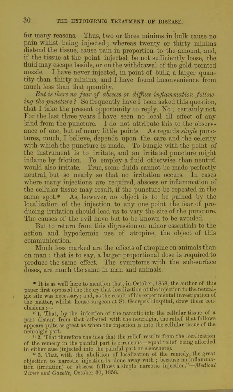 for many reasons. Thus, two or three minims in bulk cause no pain whilst being injected; whereas twenty or thirty minims distend the tissue, cause pain in proportion to the amount, and, if the tissue at the point injected be not sufficiently loose, the fluid may escape beside, or on the mthdrawal of the gold-pointed nozzle. I have never injected, in point of bulk, a larger quan- tity than thirty minims, and I have found inconvenience from much less than that quantity. But is there no fear of abscess or diffuse inflammation follow- ing the puncture ? So frequently have I been asked this question, that I take the present opportunity to reply. No ; certainly not. For the last three years I have seen no local ill effect of any kind from the puncture. I do not attribute this to the obsei-v- ance of one, but of many little points. As regards single punc- tures, much, I believe, depends upon the care and the celerity with which the puncture is made. To bungle mth the point of the instrument is to irritate, and an irritated puncture might inflame by friction. To employ a fluid otherwise than neutral would also irritate. True, some fluids cannot be made perfectly neutral, but so nearly so that no irritation occurs. In cases where many injections are required, abscess or inflammation of the cellular tissue may result, if the puncture be repeated in the same spot.* As, however, no object is to be gained by the localization of the injection to any one point, the fear of pro- ducing irritation shoidd lead us to vary the site of the puncture. The causes of the evil have but to be known to be avoided. But to return fi'ora this digression on minor essentials to the action and hypodermic use of atropine, the object of this commmiication. Much less marked are the effects of atropine on animals than on man : that is to say, a larger proportional dose is required to produce the same effect. The symptoms with the sub-surface doses, are much the same in man and animals. • It is as well here to mention thcat, in October, 1858, the author of this paper first opposed the theory that localization of the injection to the neural- gic site was necessary; and, as the result of his experimental investigation of the matter, whilst house-surgeon at St. George's Hospital, drew these con- clusions :—  1. That, hy the injection of the narcotic into the cellular tissue of a part distant from that affected with the neuralgia, the relief that follows appears quite as great as when the injection is into the cellular tissue of the neuralgic part. 2. That therefore the idea that the relief results from the localization of the remedy in the painful part is erroneous—eiiuid relief being afforded in either case (injected into the painful part or elsewhere).  3. That, with the abolition of localization of the remedy, the great objection to narcotic injection is done away with ; because no inflamma- tion (irritation) or abscess follows a single narcotic injection.—Medical Times and Gazette, October 30, 1858.