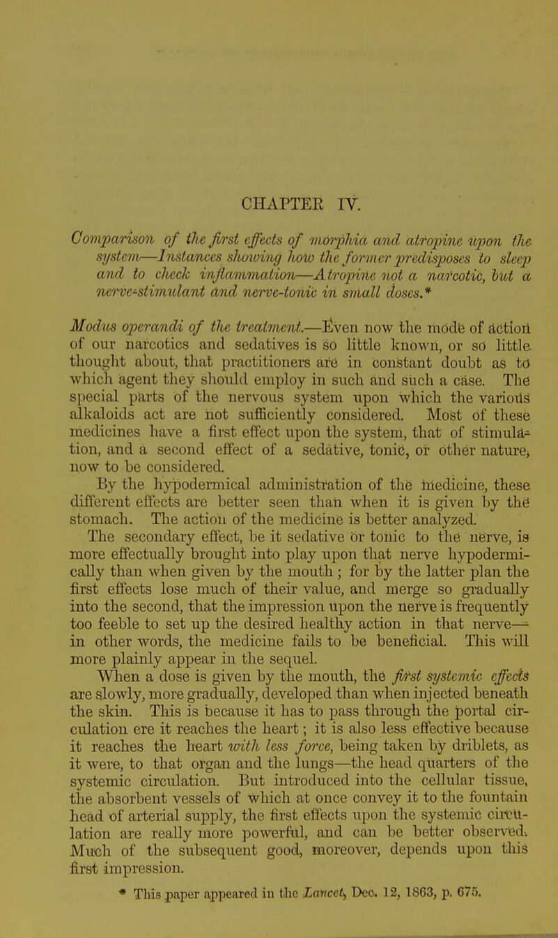 CHAPTEE IV. Comparison of the first effects of morphia and atropine upon tlie system—Instances slmoing hoiv the former predisposes to sleep and to check infiammation—Atropine not a narcotic, hut a 7ieri)e-stimulant dnd nerve-tonic in small doses.* Modus operandi of tlie treatment.—liven now the niddfe of aCtioil of our narcotics and sedatives is so little knowii, or so little thought about, that practitioners are in constant doubt as to which agent they should employ in such and such a case. The special ptirts of the nervous system upon which the various alkaloids act are hot sufficiently considered. Most of these medicines have a first effect upon the system, that of stimuld.- tion, and a second effect of a sedative, tonic, or other nature^ now to be considered. By the hypodermical administration of the inedicine, these different effects are better seen than when it is given by thS stomach. The action of the medicine is better analyzed. The secondary effect, be it sedative or tonic to the nerve, is more effectually brought into play upon that nerve hypodermi- cally than when given by the mouth ; for by the latter plan the first effects lose much of their value, and merge so gradually into the second, that the impression upon the nerve is frequently too feeble to set up the desired healthy action in that nerve—^ in other words, the medicine fails to be beneficial. Tliis will more plainly appear in the sequel. When a dose is given by the mouth, the fij'st systemic cffccis are slowly, more gradually, developed than when injected beneath the skin. This is because it has to pass through the J)ortal cir- culation ere it reaches the heart; it is also less effective because it reaches the heart with less force, being taken by driblets, as it were, to that organ and the lungs—the head quarters of the systemic circulation. But introduced into the cellular tissue, the absorbent vessels of which at once convey it to the fountain head of arterial supply, the first effects upon the systemic circu- lation are really more powerful, and can be better obsen^dv Much of the subsequent good, moreover, depends upon this first impression. * This paper appeared in the Lancet,, Deo. 12, 1863, p. 675.