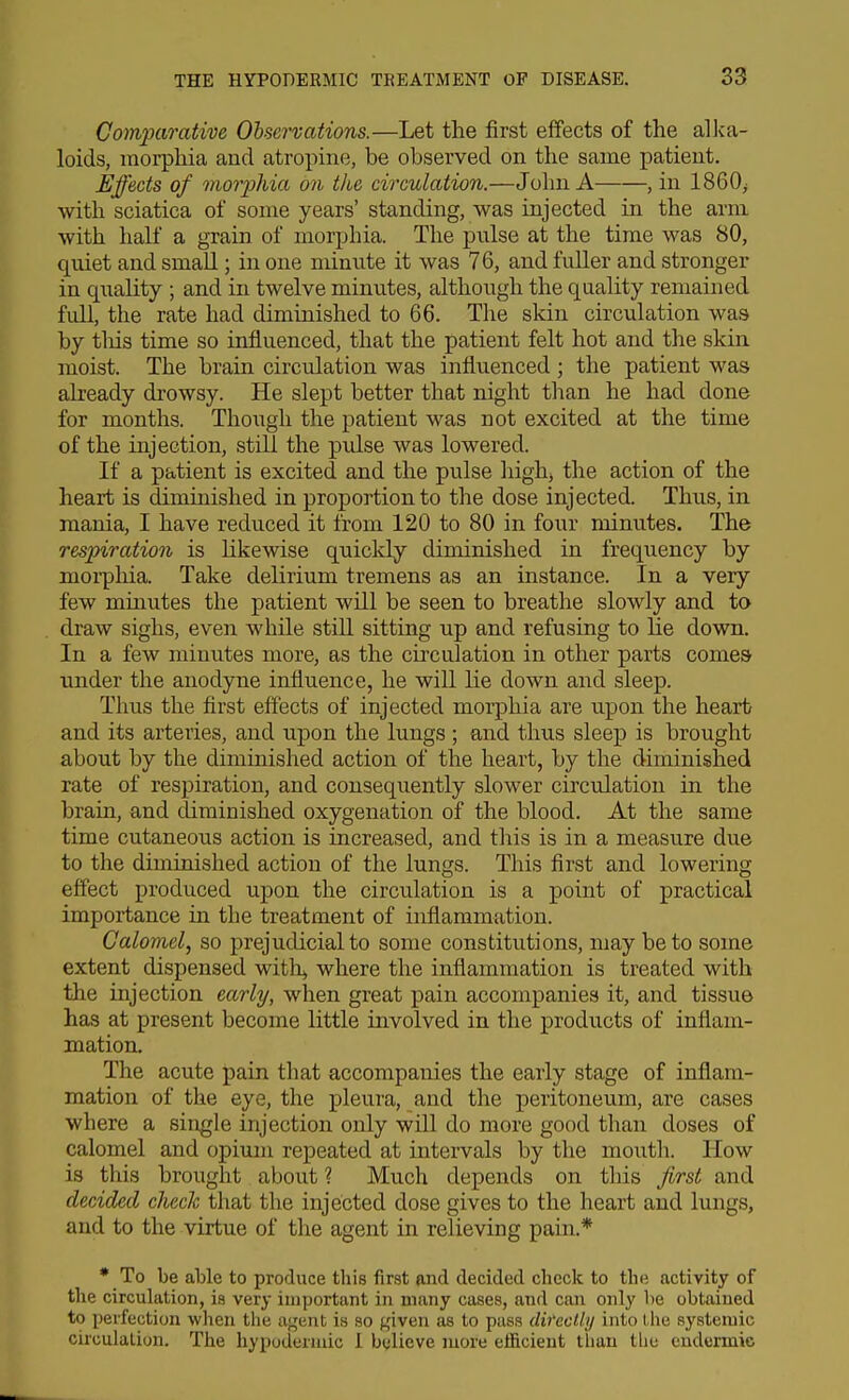 Comparative Observations.—Let the first effects of the alka- loids, morphia and atropine, be observed on the same patient. Effects of morphia on the circulation.—John A , in 1860^ with sciatica of some years' standing, was injected in the arm with half a grain of morphia. The pnlse at the time was 80, quiet and small; in one minute it was 76, and fuller and stronger in quality ; and in twelve minutes, although the quality remained full, the rate had diminished to 66. The skin circulation was by tliis time so influenced, that the patient felt hot and the skin, moist. The brain circulation was influenced ; the patient was already drowsy. He slept better that night than he had done for months. Though the patient was not excited at the time of the injection, still the pulse was lowered. If a patient is excited and the pulse highj the action of the heart is diminished in proportion to the dose injected. Thus, in mania, I have reduced it from 120 to 80 in four minutes. The respiration is likewise quicldy diminished in frequency by morpliia. Take delirium tremens as an instance. In a very few mmutes the patient will be seen to breathe slowly and to draw sighs, even while still sitting up and refusing to He down. In a few minutes more, as the circulation in other parts comes under the anodyne influence, he will lie down and sleep. Thus the first effects of injected morphia are upon the heart and its arteries, and upon the lungs ; and thus sleep is brought about by the diminished action of the heart, by the diminished rate of respiration, and consequently slower circulation in the brain, and diminished oxygenation of the blood. At the same time cutaneous action is increased, and this is in a measure due to the diminished action of the lungs. This first and lowering effect produced upon the circulation is a point of practical importance in the treatment of inflammation. Calomel, so jirejudicialto some constitutions, may be to some extent dispensed witli^ where the inflammation is treated with the injection early, when great pain accompanies it, and tissue has at present become little involved in the products of inflam- mation. The acute pain that accompanies the early stage of inflam- mation of the eye, the pleura, and the peritoneum, are cases where a single injection only will do more good than doses of calomel and opium repeated at intervals by the mouth. How is this brought about ? Much depends on this first and decided check that the injected dose gives to the heart and lungs, and to the virtue of the agent in relieving pain.* * To be able to produce this first and decided check to the activity of the circuhition, is very important in many cases, and can only be obtained to perfection when the agent is so given as to pass db'eclly into llie systemic circulation. The hypodermic 1 believe more efficient than tlie eudermic