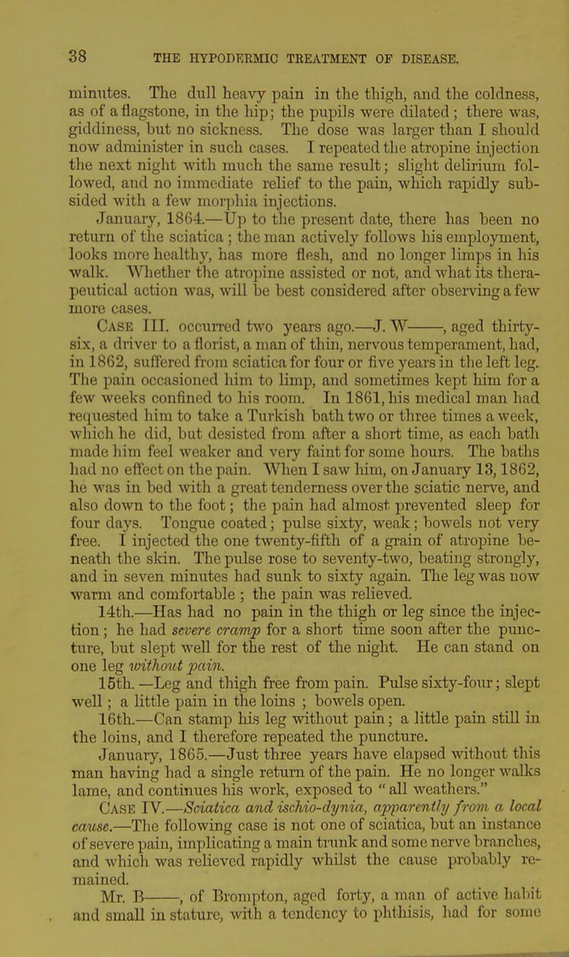 minutes. The dull heavy pain in the thigh, and the coldness, as of a flagstone, in the hip; the pupils were dilated ; there was, giddiness, but no sickness. The dose was larger than I should now administer in such cases. I repeated the atropine injection the next night with much the same result; slight delirium fol- lowed, and no immediate relief to the pain, which rapidly sub- sided with a few morphia injections. January, 1864.—Up to the present date, there has been no return of the sciatica ; the man actively follows his employment, looks more healthy, has more flesh, and no longer limps in his walk. Wliether the atropine assisted or not, and what its thera- peutical action was, will be best considered after obsei-ving a few more cases. Case III. occurred two years ago.—J. W , aged thirty- six, a driver to a florist, a man of thin, nervous temperament, had, in 1862, suffered from sciatica for four or five years in the left leg. The pain occasioned him to limp, and sometimes kept him for a few weeks confined to his room. In 1861, his medical man had requested him to take a Turkish bath two or three times a week, which he did, but desisted from after a short time, as each bath made him feel weaker and very faint for some hours. The baths had no effect on the pain. When I saw him, on January 13,1862, he was in bed with a great tenderness over the sciatic nerve, and also down to the foot; the pain had almost prevented sleep for four days. Tongue coated; pulse sixty, weak; bowels not very free. I injected the one twenty-fifth of a grain of atropine be- neath the slcin. The pulse rose to seventy-two, beating strongly, and in seven minutes had sunk to sixty again. The leg was now warm and comfortable ; the pain was relieved. 14th.—Has had no pain in the thigh or leg since the injec- tion ; he had severe cramjp for a short time soon after the punc- ture, but slept well for the rest of the night. He can stand on one leg without pcdn. 15th. —Leg and thigh free from pain. Pulse sixty-four; slept well; a little pain in the loins ; bowels open. 16th.—Can stamp his leg without pain; a little pain still in the loins, and I therefore repeated the puncture. January, 1865.—Just three years have elapsed without this man having had a single return of the pain. He no longer walks lame, and continues liis work, exposed to  all weathers. Case IV.—Sciatica and ischio-dynia, apparently from a local cause.—The following case is not one of sciatica, but an instance of severe pain, implicating a main tnmk and some nerve branches, and which was relieved rapidly whilst the cause probably re- mained. Mr. B , of Brompton, aged forty, a man of active habit and small in stature, with a tendency to phthisis, had for some