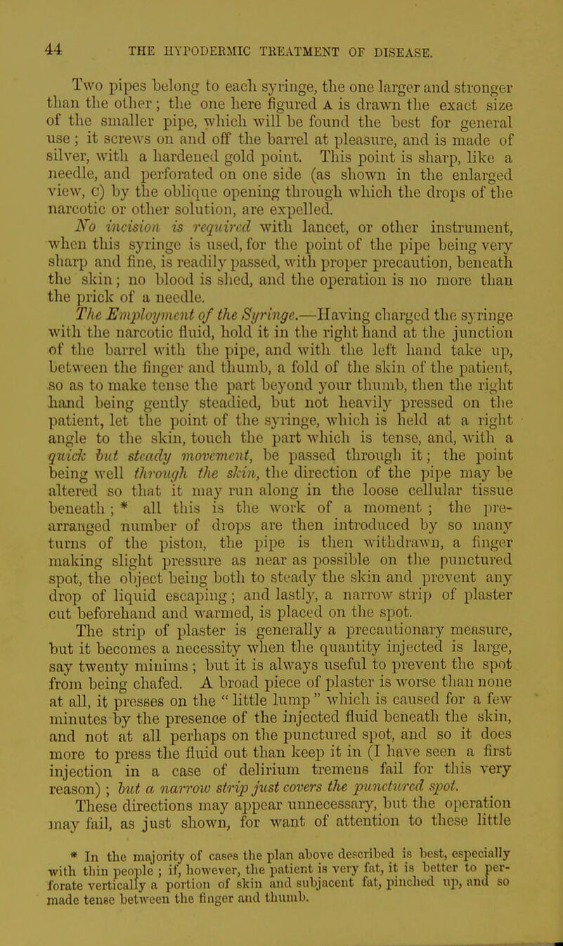 Two pipes belong to each syringe, the one larger and stronger than the other; the one here figured A is drawn the exact size of the smaller pipe, which will be found the best for general use; it screws on and off the barrel at pleasure, and is made of silver, with a hardened gold point. This point is sharp, like a needle, and perforated on one side (as shown in the enlarged view, c) by the oblique opening through which the drops of the narcotic or other solution, are expelled. No incision is required with lancet, or other instrument, when this syringe is used, for the point of the pipe being very sharp and fine, is readily passed, with proper precaution, beneath the skin; no blood is shed, and the operation is no more than the prick of a needle. The Employment of the Syringe.—Having charged the syringe with the narcotic fluid, hold it in the right hand at the junction of the barrel with the pipe, and with the left hand take up, between the finger and thumb, a fold of the skin of the patient, so as to make tense the part beyond your thumb, then the right hand being gently steadied, but not heavily pressed on the patient, let the point of the syringe, which is held at a right angle to the skin, touch the part which is tense, and, with a quiche but steady movement, be passed through it; the point being well throiu/h the slcin, the direction of the ]jipe may be altered so that it nuiy run along in the loose cellular tissue beneath; * all this is the work of a moment ; the pj-e- arranged number of drops are then introduced by so many turns of the piston, the pipe is then withdrawn, a finger making slight pressure as near as possible on the punctured spot, the object being both to steady the skin and prevent any drop of liquid escaping; and lastly, a narrow strip of plaster cut beforehand and Avarmed, is placed on the spot. The strip of plaster is generally a precautionary measure, but it becomes a necessity when the quantity injected is large, say twenty minims; but it is always useful to prevent the spot from being chafed. A broad piece of plaster is worse than none at all, it presses on the  little lump  which is caused for a few minutes by the presence of the injected fluid beneath the skin, and not at all perhaps on the punctured spot, and so it does more to press the fluid out than keep it in (I have seen a first injection in a case of delirium tremens fail for this very reason) ; hU a narroiv strip just eovers the punctured spot. These directions may appear unnecessaiy, but the operation may fail, as just shown, for want of attention to these little * In the majority of cases the plan above described is best, especially with thin people ; if, however, the patient is very fat, it is belter to per- forate vertically a portion of skin and subjacent fat, pinched np, and so made tense between the finger and thunib.