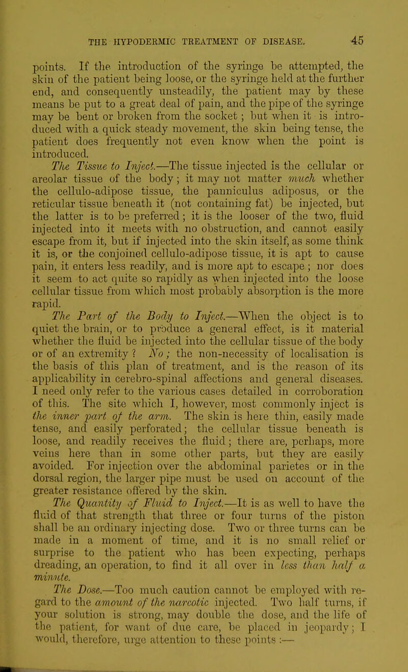 points. If tlie introduction of the syringe be attempted, the skin of the patient being loose, or the syringe held at the further end, and consequently unsteadily, the patient may by these means be put to a great deal of pain, and the pipe of the syringe may be bent or broken from the socket; but when it is intro- duced with a quick steady movement, the skin being tense, the patient does frequently not even know when the point is introduced. Tlie Tissue to Inject.—The tissue injected is the cellular or areolar tissue of the body; it may not matter much whether the cellulo-adipose tissue, the panniculus adiposus, or the reticular tissue beneath it (not containing fat) be injected, but the latter is to be. preferred; it is the looser of the two, fluid injected into it meets with no obstruction, and cannot easily escape from it, but if injected into the skin itself, as some think it is, or the conjoined cellulo-adipose tissiie, it is apt to cause pain, it enters less readily, and is more apt to escape; nor does it seem to act quite so rapidly as when injected into the loose eel hilar tissue from wliich most probably absorption is the more rapid. The Part of tlie Body to Inject.—When the object is to quiet the brain, or to produce a general effect, is it material whether the fluid be injected into the celltdar tissue of the body or of an extremity ? No; the non-necessity of localisation is the basis of this plan of treatment, and is the reason of its applicability in cerebro-spinal affections and general diseases. I need only refer to the various cases detailed in corroboration of this. The site which I, however, most commonly inject is the inner part of the arm. The skin is here thin, easily made tense, and easily perforated; the cellular tissue beneath is loose, and readily receives the fluid; there are, perhaps, more veins here than in some other parts, but they are easily avoided. For injection over the abdominal parietes or in the dorsal region, the larger pipe nmst be used on account of the greater resistance offered by the skin. The Qua7itity of Fluid to Inject.—It is as well to have the fluid of that strength that three or four turns of the piston shall be an ordinary injecting dose. Two or three turns can be made in a moment of time, and it is no small relief or surprise to the patient who has been expecting, perhaps dreading, an operation, to find it all over in less than half a. minute. The Base.—Too much caution cannot be employed with ]-o- gard to the amount of the narcotic injected. Two half turns, if your solution is strong, may double the dose, and the life of the patient, for want of due care, be placed in jeopardy; I would, therefore, urge attention to these points :—