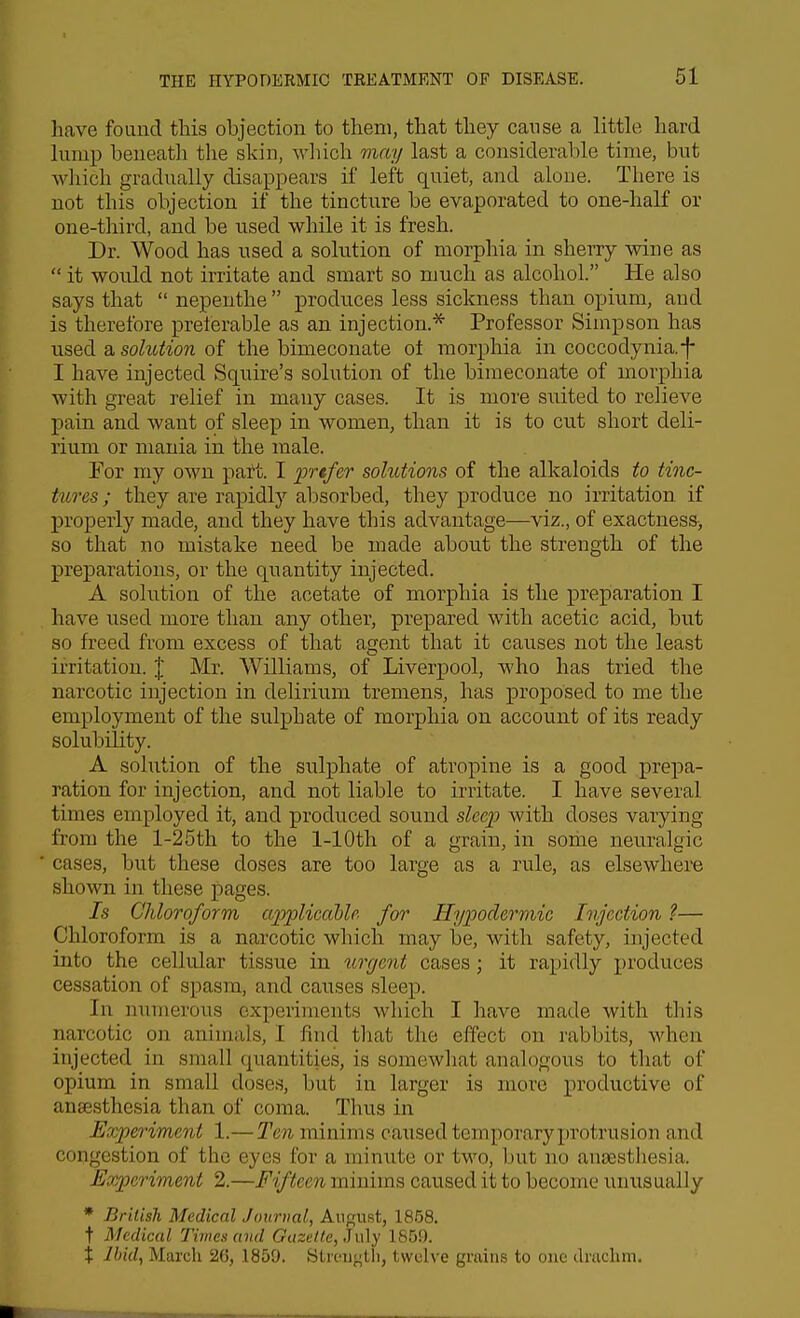 have found this objection to them, that they cause a little hard lump beneath the skin, which may last a considerable time, but which gradually disappears if left quiet, and alone. There is not this objection if the tincture be evaporated to one-half or one-third, and be used while it is fresh. Dr. Wood has used a solution of morphia in sherry wine as  it would not irritate and smart so much as alcohol. He also says that  nepenthe  produces less sickness than opium, and is therefore preterable as an injection.* Professor Simpson has used a solution of the bimeconate oi morphia in coccodynia.-|- I have injected Squire's solution of the bimeconate of morphia with great relief in many cases. It is more suited to relieve pain and want of sleep in women, than it is to cut short deli- rium or mania in the male. For my own paft. I 'prtfer solutions of the alkaloids to tinc- tures ; they are rapidly absorbed, they produce no irritation if properly made, and they have this advantage—viz., of exactness-, so that no mistake need be made about the strength of the preparations, or the quantity injected. A solution of the acetate of morphia is the preparation I have used more than any other, prepared with acetic acid, but so freed from excess of that agent that it causes not the least irritation. \ Mr. Williams, of Liverpool, who has tried the narcotic injection in delirium tremens, has proposed to me the employment of the sulphate of morphia on account of its ready solubility. A solution of the sulphate of atropine is a good prepa- ration for injection, and not liable to irritate. I have several times employed it, and produced sound sleep with doses varying from the 1-25th to the 1-10th of a grain, in some neuralgic cases, but these doses are too large as a rule, as elsewhere shown in these pages. Is Chloroform applicaUe for Hypodermic Ivjcction ?— Chloroform is a narcotic which may be, with safety, injected into the cellular tissue in ii^rgent cases; it rapidly produces cessation of spasm, and causes sleep. In numerous experiments which I have made with this narcotic on animals, I find that the effect on rabbits, when injected in small quantities, is somewhat analogous to that of opium in small doses, but in larger is more productive of anaesthesia than of coma. Thus in Experiment 1.—Ten minims caxised temporary protrusion and congestion of the eyes for a minute or two, but no anaesthesia. Experiment 2.—Fifteen minims caused it to become unusually * British Medical Journal, August, 1858. t Medical Timex and Gazette, Jul}- 1859. X lliid, March 2G, 1859. Stioi)<^tli, twelve grains to one drachm.