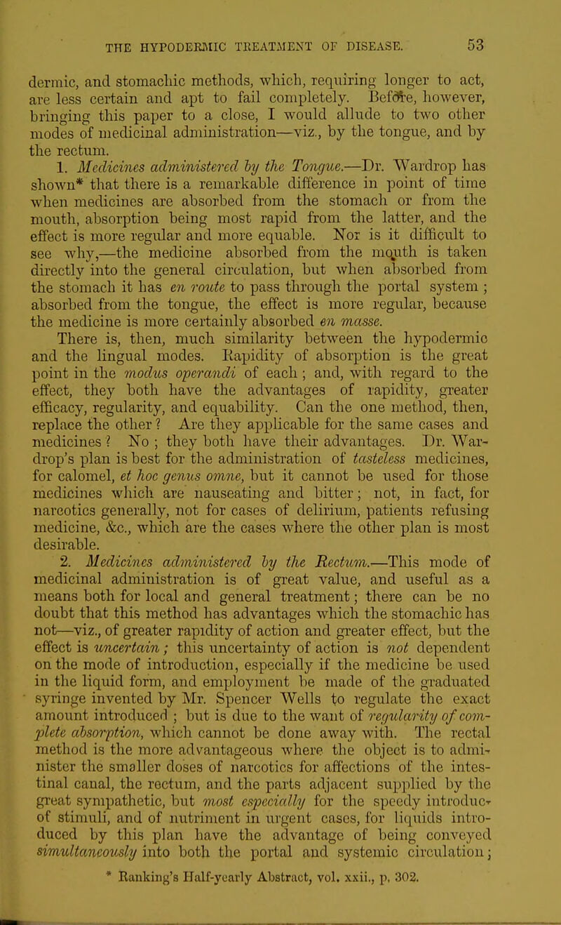 dermic, and stomacliic methods, which, requiring longer to act, are less certain and apt to fail completely. Bef*e, however, bringing this paper to a close, I would allude to two other modes of medicinal administration—viz., by the tongue, and by the rectum. 1. Medicines administered hy the Tongue.—Dr. Wardrop has shown* that there is a remarkable difference in point of time when medicines are absorbed from the stomach or from the mouth, absorption being most rapid from the latter, and the effect is more regular and more equable. Nor is it difficult to see why,—the medicine absorbed from the mquth is taken directly into the general circulation, but when absorbed from the stomach it has en imite to pass through the portal system ; absorbed from the tongue, the effect is more regular, because the medicine is more certainly absorbed en masse. There is, then, much similarity between the hypodermio and the lingual modes. Kapidity of absorption is the great point in the modus operandi of each ; and, with regard to the effect, they both have the advantages of rapidity, greater efficacy, regularity, and equability. Can the one method, then, replace the other ? Are they applicable for the same cases and medicines ? No ; they both have their advantages. Dr. War- drop's plan is best for the administration of tasteless medicines, for calomel, et hoc genus omne, but it cannot be used for those medicines which are nauseating and bitter; not, in fact, for narcotics generally, not for cases of delirium, patients refusing medicine, &c., which are the cases where the other plan is most desirable. 2. Medicines administered hy the Recttcm.—This mode of medicinal administration is of great value, and useful as a means both for local and general treatment; there can be no doubt that this method has advantages which the stomachic has not—viz., of greater rapidity of action and greater effect, but the effect is uncertain; this uncertainty of action is not dependent on the mode of introduction, especially if the medicine be used in the liquid form, and employment be made of the graduated syringe invented by Mr. Spencer Wells to regulate the exact amount introduced ; but is due to the want of regularity of com- 2ilete absorption, which cannot be done away with. The rectal method is the more advantageous where the object is to admit nister the smaller doses of narcotics for affections of the intes- tinal canal, the rectum, and the parts adjacent supplied by the great sympathetic, but most especially for the speedy introducT of stimuli, and of nutriment in urgent cases, for liquids intro- duced by this plan have the advantage of being conveyed simultaneously into both the portal and systemic circulation; * Banking's Half-yearly Abstract, vol. xxii., p, 302.