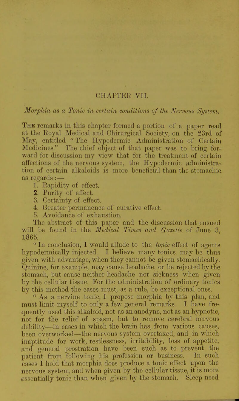 CHAPTER Vir. Morphia as a Tonic in certain conditions of the Nervous System, The remarks in this chapter formed a portion of a paper read at the Royal Aledical and Chirurgical Society, on the 23rd of May, entitled  The Hypodermic Administration of Certain Medicines. The chief object of that paper was to bring for-, ward for discussion my view that for tlie treatment of certain affections of tlie nervous system, the Hypodermic administra- tion of certain alkaloids is more beneficial than the stomachic as regards:— 1. Rapidity of effect. 2. Purity of effect. 3. Certainty of effect. 4. Greater permanence of curative effect. 5. Avoidance of exhaustion. The abstract of this paper and the discussion that ensued will be found in the Medical Times and Gazette of June 3, 1865.  In conclusion, I would allude to the tonic effect of agents hj'podermically injected. I believe inany tonics may be tlius given with advantage, when they cannot be given stomachically. Quinine, for example, may cause headache, or be rejected by the stomach, biit cause neither headache nor sickness when given by the cellular tissue. For the administration of ordinary tonics by this method the cases must, as a nile, be exceptional ones.  As a nervine tonic, I propose morphia by this plan, and niust limit myself to only a few general remarks. I have fre- quently used this alkaloid, not as an anodjme, not as an hypnotic, not for the relief of spasm, but to remove cerebral nervous debility—in cases in which the brain has, from various causes, been overworked—the nervous system overtaxed, and in which inaptitude for work, restlessness, irritability, loss of appetite, and general prostration have been such as to prevent the patient from following his profession or business. In such cases I hold that morphia does produce a tonic effect upon the nervous system, and when given by the cellular tissue, it is more essentially tonic than when given by the stomach. Sleep need