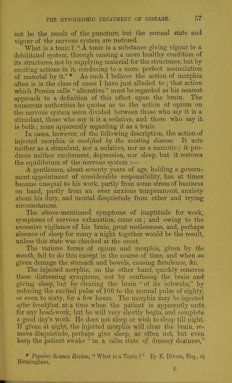 not be the result of the puncture, but the normal state and vigour of the nervous system are restored. AVhat is a tonic 1  A tonic is a substance giving vigour to a debilitated system, through causing a more healthy condition of its structures, not by supplying material for the structures, but by exciting actions in it, conducing to a more perfect assimilation of material by it. * As such I believe the action of morphia often is in the class of cases I have just alluded to ; that action which Pereira calls  alterative  must be regarded as his nearest approach to a definition of this effect upon the brain. The numerous authorities he quotes as to the action of opium on the nervous system seem divided between those who say it is a stimulant, those who say it is a sedative, and those who say it is both; none apparently regarding it as a tonic. In cases, however, of the following description, the action of injected morphia is modified hy the existing disease. It acts neither as a stimulant, nor a sedative, nor as a narcotic ; it pro- duces neither excitement, depression, nor sleep, but it restores the equilibrium of the nervous system :— A gentleman, about seventy years of age, holding a goverur ment appointment of considerable responsibility, has at times become unequal to his work, partly from some stress of business on hand, partly from an over anxious temperament, anxiety about his duty, and mental disquietude from other and trying circumstances. The above-mentioned symptoms of inaptitude for work, symptoms of nervous exhaustion, come on; and owing to the excessive vigilance of his brain, great restlessness, and, perhaps absence of sleep for many a night together woidd be the result, unless this state was checked at the onset. The various forms of opium and morphia, given by the tnordh, fail to do this except in the course of time, and when sa given derange the stomach and bowels, causing flatulence, &c. The injected morphia, on the other hand, quickly removes these distressing symptoms, not by confusing the brain and giving sleep, but by clearing the brain  of its cobwebs, by reducing the excited pulse of 100 to the normal pulse of eighty, or even to sixty, for a few hours. The morphia may be injected after hreakfast, at a time when the patient is apparently unfit for any head-work, but he will very shortly begin, and complete a good day's work. He does not sleep or wish to sleep tjll night. If given fit night, the injected morphia \vill clear the brain, re-: move disquietude, perliaps give sleep, as pfter|. not, but even keep the patient awake  in a calm state qf dreamy doziness,'' » Populax Science lievi^w,  What is a Tonic ? E, pivQre, Esc[,, o; Eiririinghi^ni.